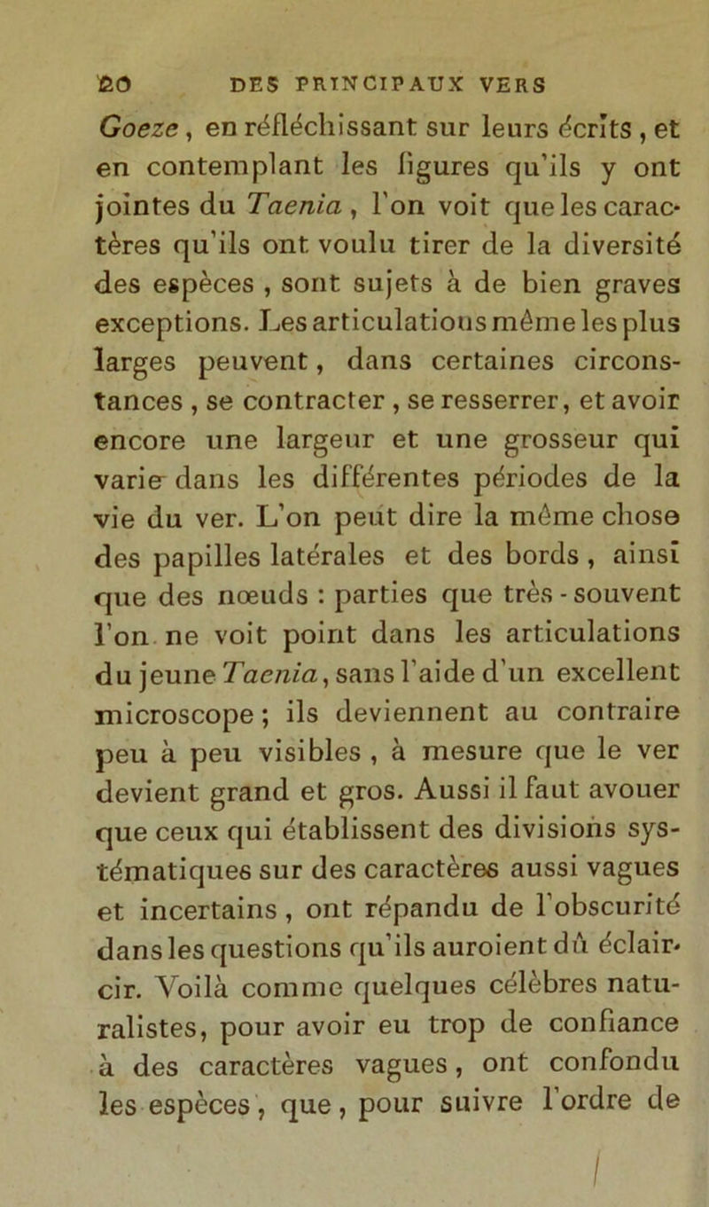 Goeze, en réfléchissant sur leurs écrlts , et en contemplant les lìgures qu’ils y ont jointes du Taeriia , l'on voit que les carac- tères qu’ils ont voulu tirer de la diversità des espèces , sont sujets à de bien graves exceptions. Les articulatious méme les plus larges peuvent, dans certaines circons- tances , se contracter , se resserrer, et avoir encore une largeur et une grosseur qui varin dans les différentes périodes de la vie du ver. L’on peut dire la méme cliose des papilles latérales et des bords , ainsi que des noeuds : parties que très - souvent l’on ne voit point dans les articulations du jeune Taenia, sans l’aide d’un excellent microscope ; ils deviennent au contraire peu à peu visibles , à mesure que le ver devient grand et gros. Aussi il faut avouer que ceux qui établissent des divisions sys- tématiques sur des caractères aussi vagues et incertains , ont répandu de l’obscurité dans les questions qu’ils auroient dù éclair« cir. Yoilà comme quelques célèbres natu- ralistes, pour avoir eu trop de confiance à des caractères vagues, ont confonda les espèces, que, pour suivre l’ordre de I