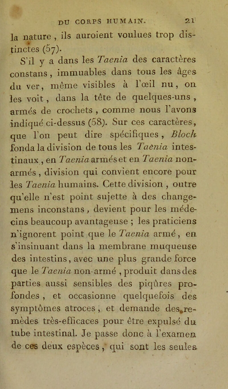 la nature , ils auroient voulues trop dis- tinctes (57). S’il y a dans les Taenìa des caractères constans , immuables dans tous les àges dii ver, ménte visibles à l’oeil nu, 011 les voit , dans la téte de quelques-uns , armés de crochets , comme nous l’avons indiqué ci-dessus (58). Sur ces caractères, que l’on peut dire spéci fiques , Bloch fonda la division de tous les Taènia intes- tinaux , en Taenìa armés et en Taenìa non- armés , division qui convient encore pour les Taenìa humains. Cette division , outre qu’elle n’est point sujette à des cliange- mens inconstans, devient pour les méde- cins beaucoup avantageuse ; les praticiens n’ignorent point que le Taenìa armé, en s’insinuant dans la membrane muqueuse des intestins, avec une plus grande force que le Taenìa nGn armé , produit dans des parties aussi sensibles des piqùres pro- fondes , et occasionne quelquefois des symptòmes atroces , et demande des*re- mèdes très-efficaces pour ótre expulsé du. tube intestinal. Je passe donc à Texameii de ces deux espèces , qui sont les seules