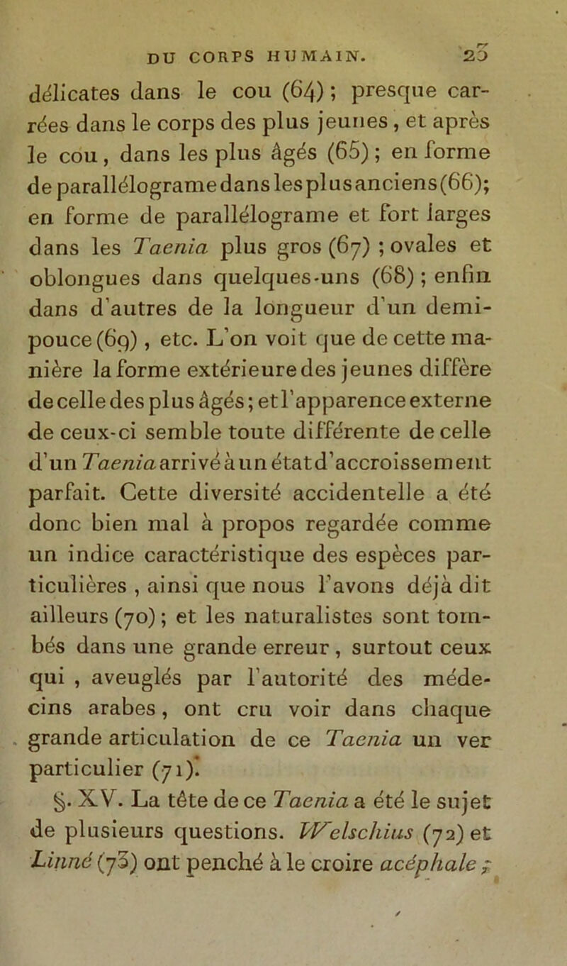 délicates clans le cou (64) ; presque car- rées dans le corps des plus jeunes, et après le cou, dans les plus àgés (65) ; en forme deparallélogramedanslesplusanciens(66); en forme de parallélograme et fort larges dans les Taenia plus gros (67) ; ovales et oblongues dans quelques-uns (68) ; enfili dans d’autres de la lóngueur d’un demi- pouce(6q) , etc. L’on voit que de cette ma- nière la forme extérieuredes jeunes diffère de celle des plus àgés ; etl’apparence externe de ceux-ci semble toute differente de celle d’un Taem'aarrivéàunétatd’accroissement parfait. Cette diversité accidentelle a été donc bien mal à propos regardée comme un indice caractéristique des espèces par- ticulières , ainsi que nous l’avons déjà dit ailleurs (70) ; et les naturalistes sont tom- bés dans une grande erreur , surtout ceux qui , aveuglés par Fautori té des méde- cins arabes, ont cru voir dans chaque grande arti etilati on de ce Taenia un ver particulier (71)! XV. La téte de ce Taenia a été le sujet de plusieurs questions. Welschius (72) et Linnó (73) ont penché à le croire acéphale ;