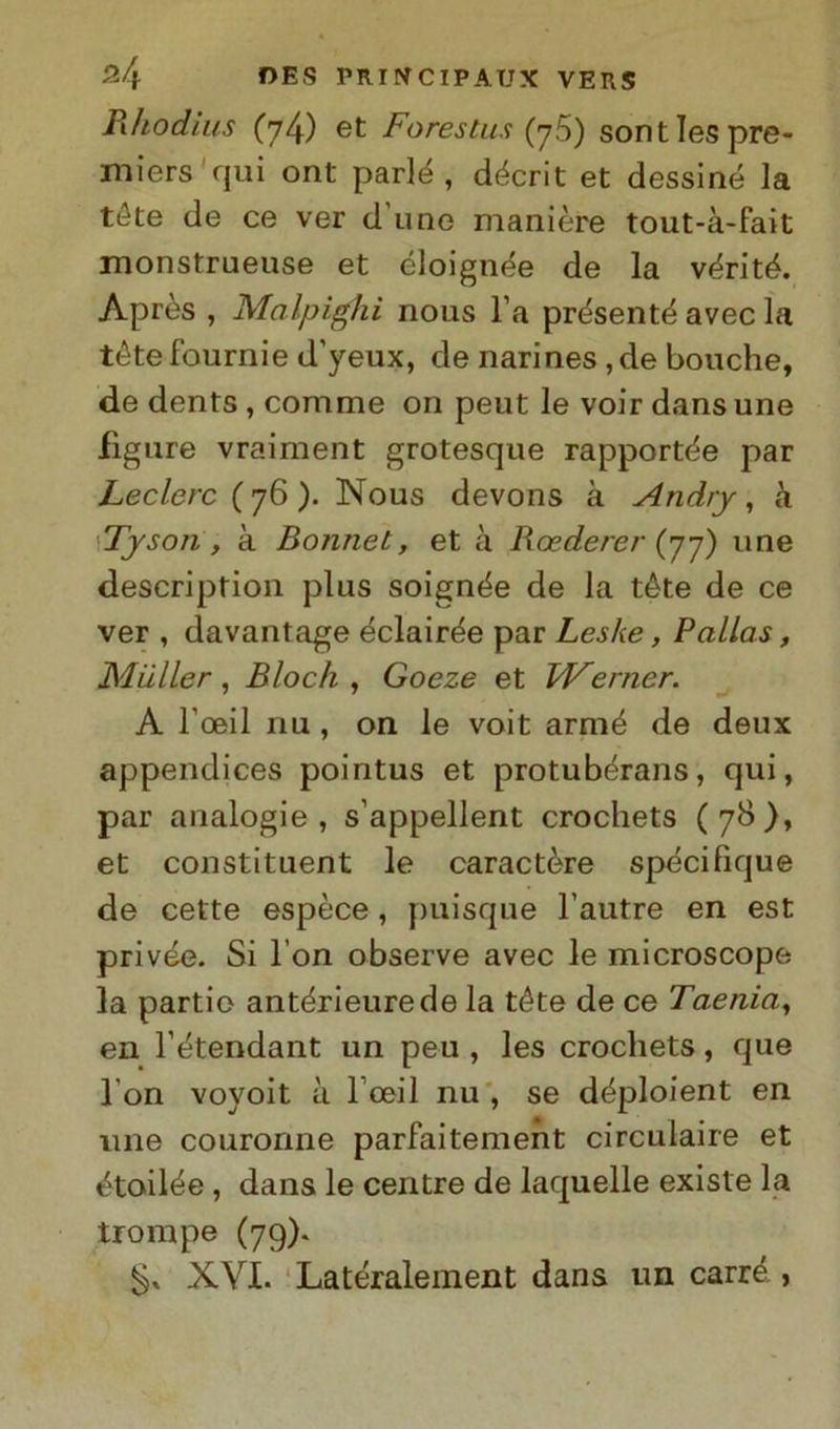 Rhodius (74) et Foresta* (76) sontlespre- miers qui ont parlé , décrit et dessiné la tele de ce ver d une manière tout-à-fait monstrueuse et éloignée de la vérité. Après , Mcilpighi nous l’a présenté avec la téte fournie d'yeux, de narines , de bouche, de dents , comme on peut le voir dans une figure vraiment grotesque rapportée par Ledere ( 76 ). Nous devons à Andry, k 'Tyson , à Bonnet, et à Roederer (77) une description plus soignée de la téte de ce ver , davantage éclairée par Leske, Palias, Mailer, Bloch , Goeze et Werner. A l'oeil nu , on le voit armé de deux appendices pointus et protubérans, qui, par analogie, s’appellent crochets (7$), et constituent le caractère spécifique de cette espèce, puisque l’autre en est privée. Si Fon observe avec le microscope la pardo antérieurede la téte de ce Taenia, en l’étendant un peu , les crochets, que Fon voyoit à Fceil nu , se déploient en une courorme parfaitement circulaire et étoilée , dans le centre de laquelle existe la trompe (79). XVI. Latéraleinent dans un carré ,