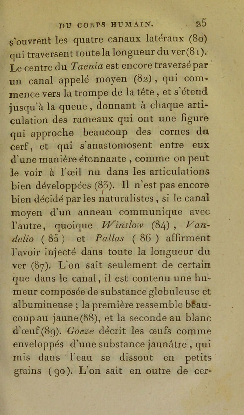 s’ouvrent les quatre canaux latéraux (80) qui traversent toute la longueur du ver(81 ). Le centre du Taenia est encore traverse par un canal appelé moyen (82), qui coni- mence vers la trompe de la téte , et s’étend. jusqu’à la queue , donnant a cliaque arti- culation des rameaux qui ont une figure qui approche beaucoup des cornes du cerf, et qui s’anastomosent elitre eux d’une manière étonnante , cornine on peut le voir à l’oeil nu dans les articulations bien développées (85). Il n’est pas encore bien décidé par les naturalistes , si le canal moyen d’un anneau communique avec l’autre, quoique Winslow (84) , Van- àdio ( 85 ) et Palias ( 86 ) affirment l’avoir injecté dans toute la longueur du ver (87). L’on sait seulement de certain que dans le canal, il est contenu une liu- meur composte de substance globnleuse et albumineuse ; la première ressemble bSau- coupau jaune(88), et la seconde au blanc d’oeuf(8g). Goeze décrit les oeufs corame enveloppés d’une substance jaunàtre , qui mis dans beau se dissout en petits grains (90). L’on sait en outre de cer-