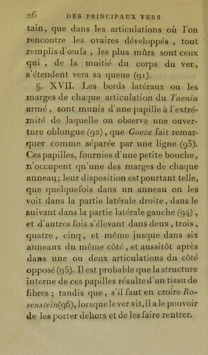 tain, que dans les articulations où l’on rencontre les ovaires développés , tout remplis d’oeufs , les plus mùrs sont ceux qui , de la moitié du corps du ver, s’étendent vers sa queue (gì). §. XVII. Les bords latéraux ou les marges de cliaque articulation du Taenìa arme , sont munis d’une papille à l’extré- mité de laquelle on observe une ouver- ture oblongue (92), que Goeze fait remar- quer cornine séparée par une ligne (g5). Cespapilles, fournies d une petite bouche, n’occupent qu’une des marges de chaque anneau; leur disposition estpourtant telle, que quelquefois dans un anneau on les voit dans la partie laterale droite, dans le suivant dans la partie laterale gauche (g4), et d’autres fois s’élevant dans deux , trois , quatre , cinq, et méme jusque dans six anneaux du méme coté , et aussitét après dans une ou deux articulations du còté opposé (g5). Il est probable que la structure interne de ces papilles résulted’un tissude fìbres ; tandis que, s’ilfauten croire R.o- senstem(0)6), lorsquele ver vit,ilalepouvoir de les porter dehors et de les Taire rentrer.