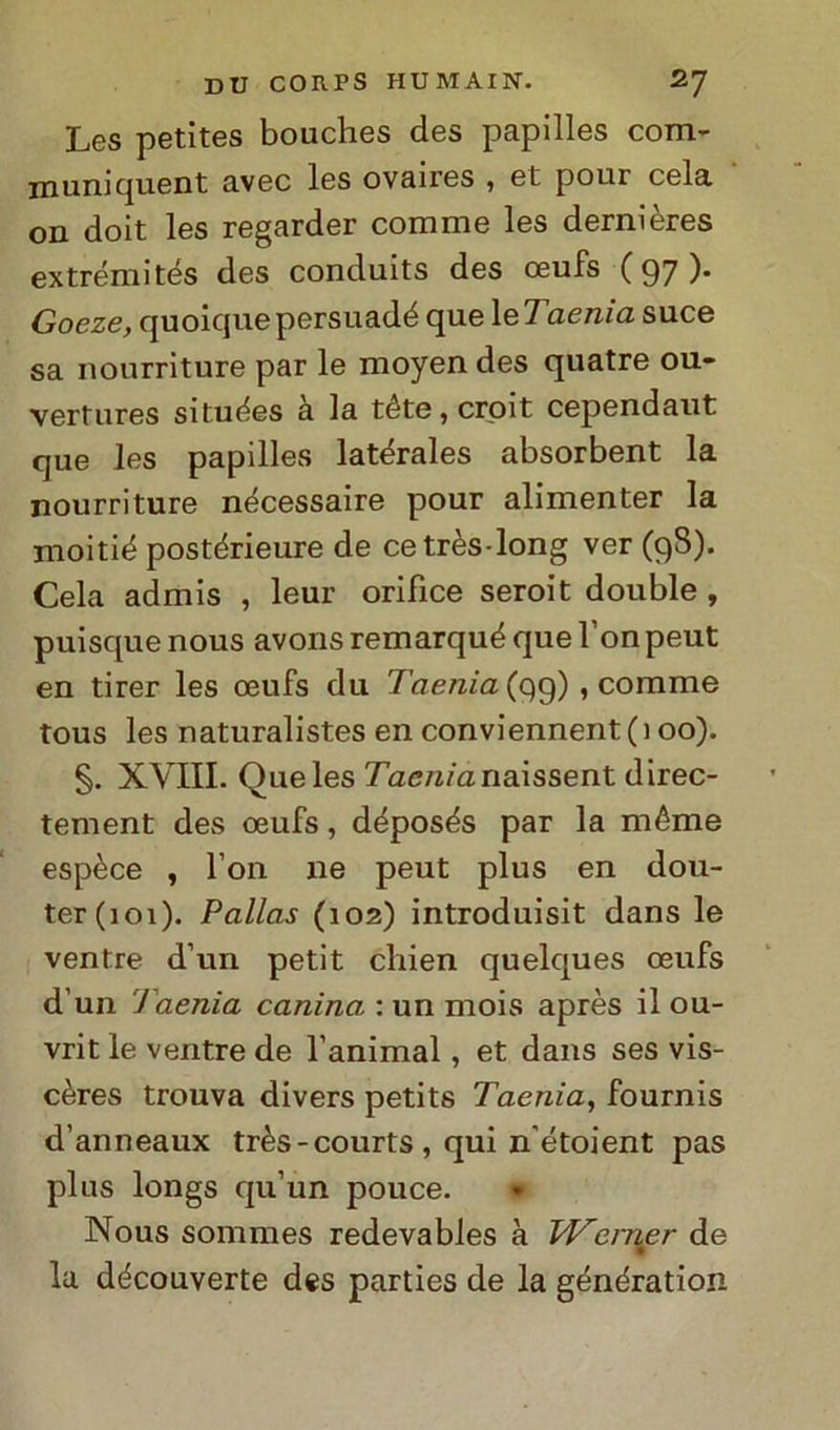 Les petìtes bouclies des papilles com- muni quent avec les ovaires , et pour cela on doit les regarder comme les dernières ex treni ités des conduits des ceufs ( 97 ). Goeze, quoicjuepersuadé que 1 eTaenia suce sa nourriture par le moyen des quatre 011- vertures situées a la téte,croit cependaut que les papilles latérales absorbent la nourriture nécessaire pour alimenter la moitié postérieure de cetrès-long ver (98). Cela admis , leur orifìce seroit doublé , puisque nous avonsremarquéquel onpeut en tirer les ceufs du Taenia (qg) , comme tous les naturalistes en conviennent(i 00). §. XVIII. Oueles 7ae/zmnaissent direc- tement des oeufs, déposés par la méme espèce , l’on ne peut plus en dou- ter(ioi). Pallas (102) introduisit dans le ventre d’un petit chien quelques oeufs d un 1 aenia canina : un mois après il ou- vrit le ventre de l’animal, et dans ses vis- cères trouva divers petits Taenia, fournis d’anneaux très-courts , qui n’étoient pas plus longs qu’un pouce. » Nous sommes redevables à TJ^erner de la découverte des parties de la génération