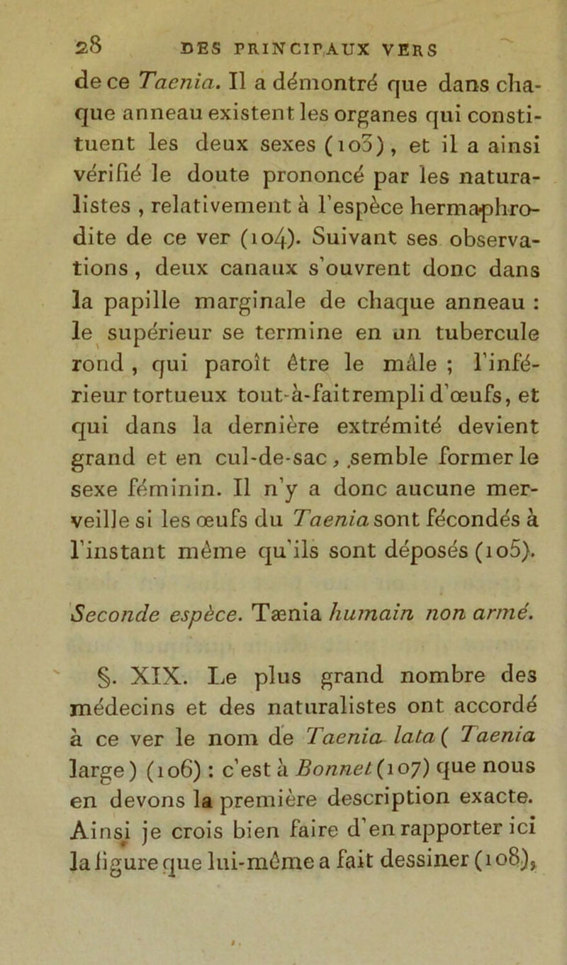 de ce Tacnia. Il a démontré que dans cha- que anneau existent les organes qui consti- tuent les deux sexes (io5), et il a ainsi vérifié le doute prononcé par les natura- listes , relativement à l’espèce hermaphro- dite de ce ver (io4)- Suivant ses observa- tions , deux canaux s’ouvrent donc dans la papille marginale de chaque anneau : le supérieur se termine en un tubercule rond , qui paroìt étre le màle ; l'infé- rieur tortueux tout-à-faitrempli d'oeufs, et qui dans la dernière extrémité devient grand et en cul-de-sac, .semble former le sexe fèminin. Il n’y a donc aucune mer- veille si les oeufs du Taeniasont fécondés à l’instant méme qu'ils sont déposés (io5). Seconde espèce. Tamia humain non arnié. §. XIX. Le plus grand nombre des médecins et des naturalistes ont accordi à ce ver le noni de Taenia lata( Taenia large) (106) : c’est à Bonnet(ioy) que nous en devons la première description exacte. Ains^i je crois bien faire d’en rapporter ici la ligure que lui-méme a fait dessiner (108),