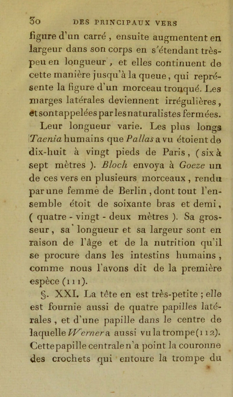 figure (Turi carré, ensuite augmententen largeur dans son corps en stétendant très- peuen longueur , et elles continuent de cette maniere jusqu a la queue, qui repré- sente la figure d'un morceau tronqué. Les marges latérales deviennent irrégulières, et sontappelées par les naturalist.es fermées. Leur longueur varie. Les plus longs Taenia humains que Palias avu étoientde dix-huit à vingt pieds de Paris, (sixà sept mètres ). Bloch envoya à Goeze un de ces vers en plusieurs morceaux , rendu parune femmè de Berlin , dont tout l’en- semble étoit de soixante bras et demi, ( quatre - vingt - deux mètres ). Sa gros- seur, sa longueur et sa largeur sont en raison de l’àge et de la nutrition qu’il se procure dans les intestins humains , comme nous l'avons dit de la première espèce (111). §. XXI. La téte en est très-petite ; elle est fournie aussi de quatre papilles laté- rales , et d’une papille dans le centre de laquelleTVernera aussi vu latrompe(i 12). Cettepapille centraleri’a point lacouronne des crochets qui entoure la trompe du