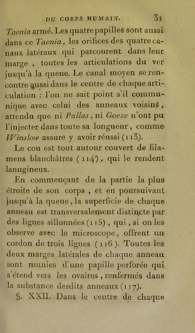 Taenia armé. Les quatrepapilles sont aussi dans ce Taenia, les orifices des quatreca- naux latéraux qui parcourent dans leur marge , toutes les articulations du ver jusqu’à la queue. Le canal moyen seren- contre {jussi dans le centre de chaque arti- culation : l’on ne sait point s’il commu- nique avec celui des anneaux voisins, attendu que ni Palias, ni Goeze n’ont pu l’injecter dans toute sa longueur , comme IVinslow assure y avoir réussi (113). Le cou est tout autour couvert de fila- mens blanchàtres (n4), qui le rendent lanugineux. En commencant de la partie la plus étroite de son corps , et en poursuivant jusqu’à la queue, la superficie de chaque anneau est transversalement distincte par des lignes siilonnées (115) , qui , si on les observe avec le microscope, offrent un cordon de trois lignes (116). Toutes les deux marges latérales de chaque anneau sont munies d’une papille perforée qui s’étend vers les ovaires , renfermés dans la substance desdits anneaux (117). §. XXII. Dans le centre de chaque