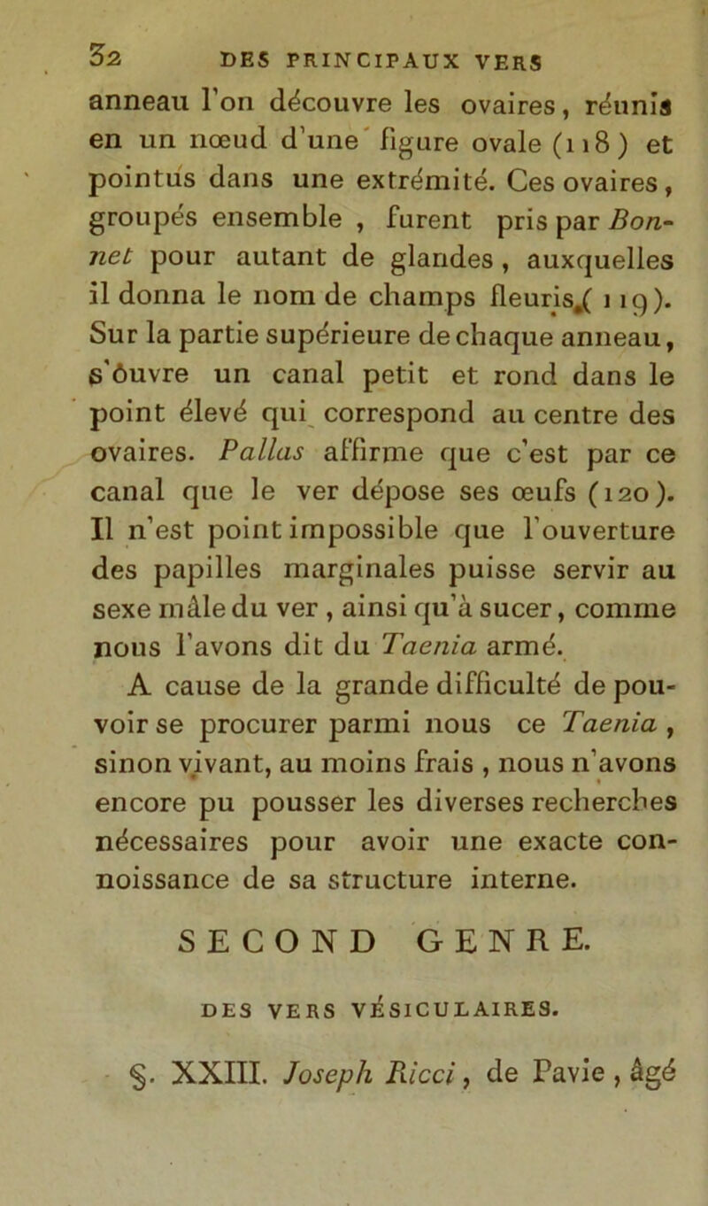 anneau l on découvre les ovaires, réunia en un noeud d'une figure ovale (118) et pointus dans une extrémité. Ces ovaires, groupés ensemble , furent pris par Bon- net pour autant de glandes , auxquelles il donna le noni de champs fleuris.( 119). Sur la partie supérieure dechaque anneau, góuvre un canal petit et rond dans le point élevé qui correspond au centre des ovaires. Pallas affinile que c’est par ce canal que le ver dépose ses oeufs (120). Il n1 est point impossible que l'ouverture des papilles marginales puisse servir au sexe in àie du ver , ainsi qu’à sucer, comrne nous l’avons dit du Taenia armé. A cause de la grande difficulté de pou- voir se procurer panni nous ce Taenia , sinon vivant, au moins frais , nous n’avons encore pu pousser les diverses rechercbes nécessaires pour avoir une exacte con- noissance de sa structure interne. SECOND GENRE. DES VERS VÌSICULAIRES. §. XXIII. Joseph Piicci, de Pavie , àgé