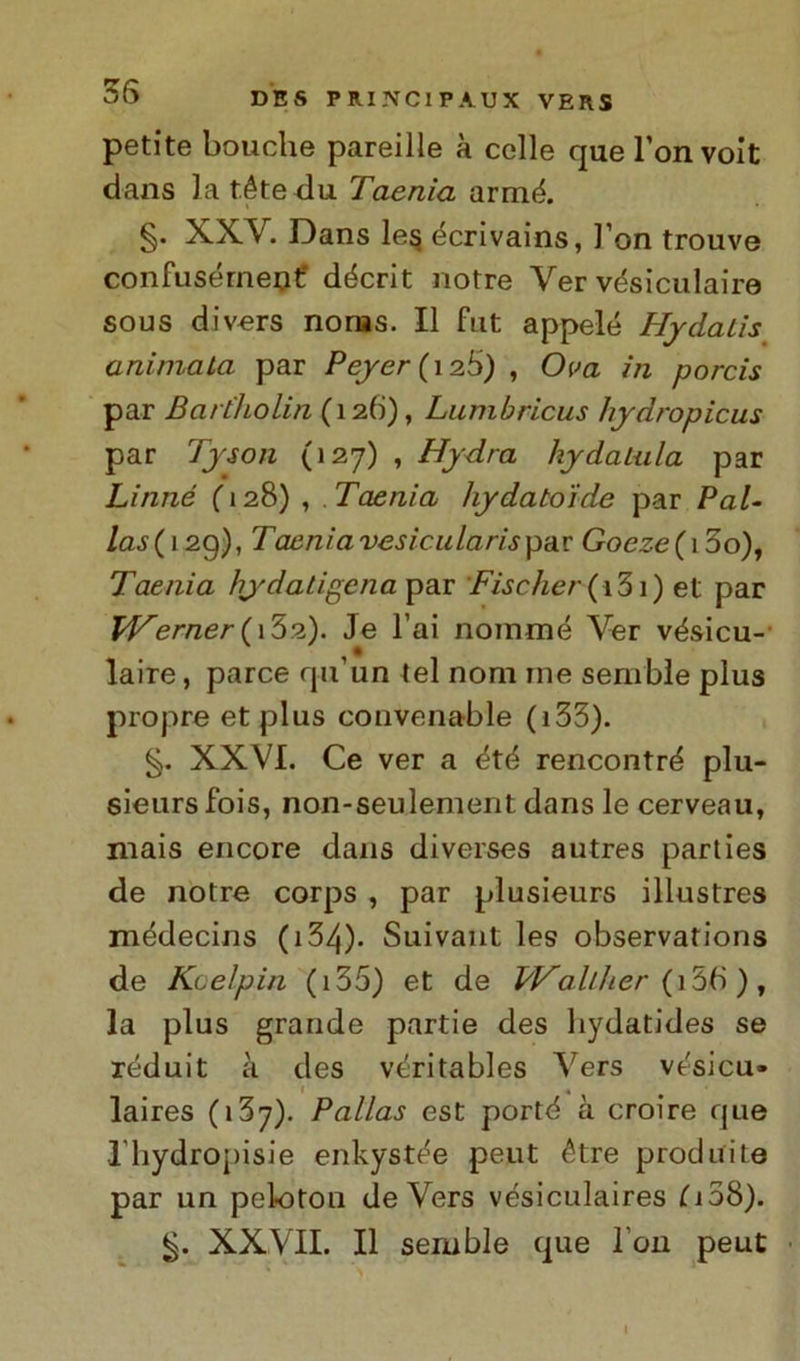 petite bouche pareille à celle que l’onvoit dans la t.éte du Taenia armò. §. XXV. Dans le§ écrivains, l’on trouve confusemene décrit notre Ver vésiculaire sous divers norns. Il fut appelé Hydalis animata par Peyer ( 126) , Ova in porcis par Bartholin (126), Lumbricus hydropicus par Tyson (127) , Hydra hydatala par Linné ( 128) , Taenia hydato'ide par Pol- lassi 29), Tacniavesiciilarisp-àx Goezc (i5o), Taenia hydatigena^SLT Fischer ( 131 ) et par Werner{i’òsl). Je l’ai nomine Ver vésicu- laire, parce qu’un tei noni me sembìe plus propre et plus convenable ( 133). §. XXVI. Ce ver a ètè rencontré plu- sieursfois, non-seulement dans le cerveau, mais encore dans diverses autres parties de notre corps , par plusieurs illustres médecins ( 134)- Suivant les observations de Kceìpin (i35) et de Walther {i56), la plus grande partie des hydatides se réduit à des véritables Vers vesicu- 1 « laires (i3y). Palias est portd à croire que l’hydropisie enkyst^e peut étre produi le par un peloton de Vers vésiculaires (i 38). XXVII. Il semble que Fon peut