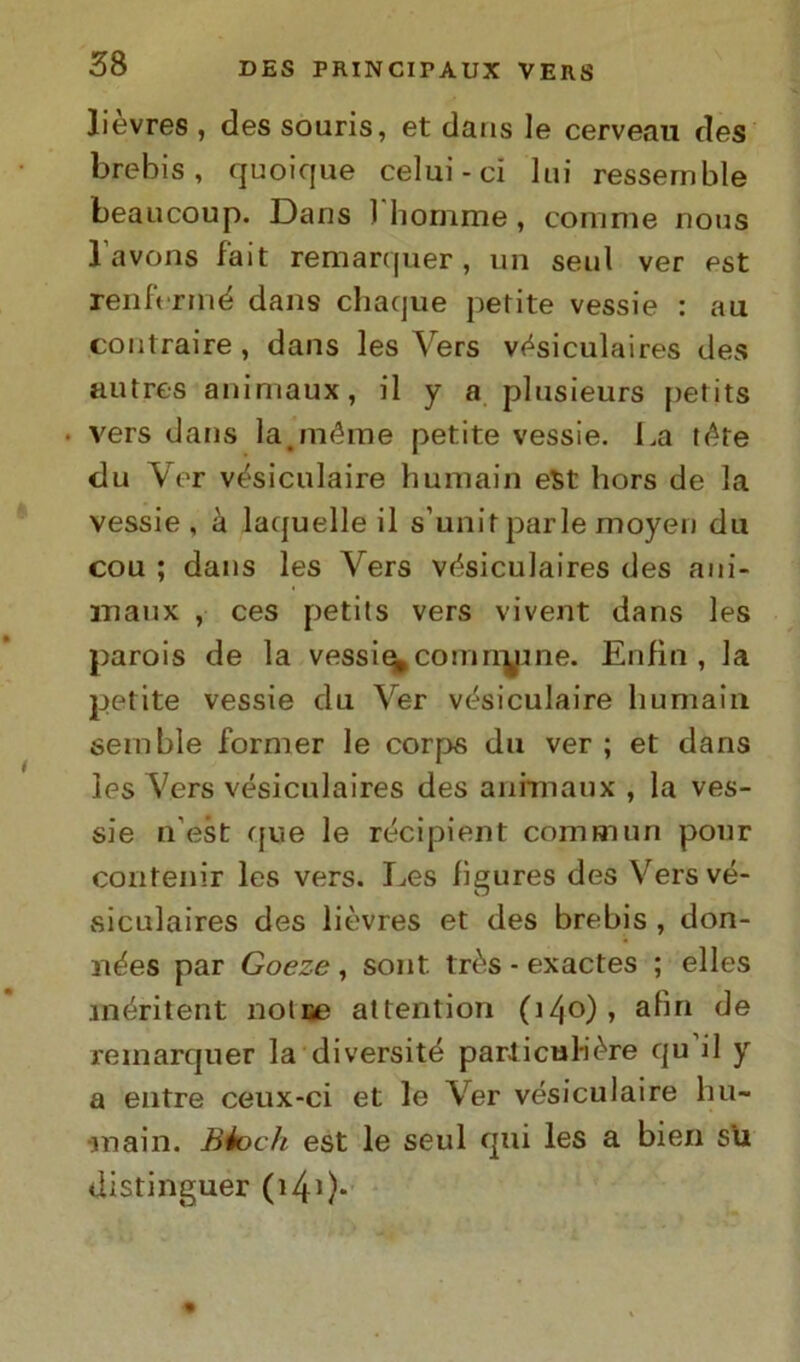 lievres , des souris, et dans le cerveau des brebis , quoique celui-ci lui ressemble beaucoup. Dans l'homme, comme uotis lavons fait remarquer, un seni ver est renft rmé dans chaque perite vessie : au contraire , dans les Vers vésiculaires des autres animaux, il y a plusieurs perits . vers dans lajnéme petite vessie. La réte du Ver vésiculaire humain est hors de la vessie, à laquelle il s’unir parie moyen du cou ; dans les Vers vésiculaires des ani- maux , ces petits vers vivent dans les parois de la vessie^comiryine. Enfiti, la petite vessie du Ver vésiculaire humain semble former le corps du ver; et dans les Vers vésiculaires des animaux , la ves- sie n’est que le récipient commuti pour confenir les vers. Les fìgures des Vers vé- siculaires des lièvres et des brebis , don- nées par Goeze , sont très - exactes ; elles méritent Dolce attention (140), a^rl de remarquer la diversité parliculiére qu’il y a entre ceux-ci et le Ver vésiculaire hu- main. Biodi est le seul qui les a bien su distinguer (141 )-