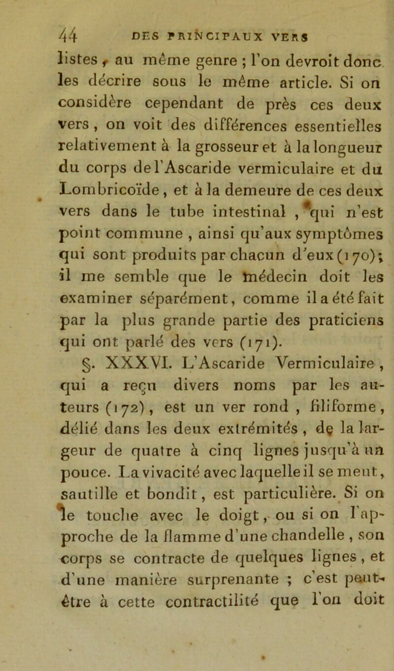 listes f au méme genre ; l’on devroit donc les décrire solis le méme article. Si ori considère cependant de près ces deux vers , on voit des différences essentielles relativement à la grosseuret à lalongueur du corps de l’Ascaride vermiculaire et dii Lombricoi'de , et à la demeure de ces deux vers dans le tube intestinal , qui n’est point commune , ainsi qu’aux symptòmes qui sont produits par chacun d’eux(i7o); il me semble que le tnédecin doit les examiner séparément, corame ilaétéfait par la plus grande partie des praticiens qui ont parlé des vers (171). §. XXXVI. L’Ascaride Vermiculaire , qui a recai divers noms par les au- teurs (172), est un ver rond , filiforme, délié dans les deux exlrémités , de la lar- geur de quatre à cinq lignes jusqu’à un pouce. I.a vivacità avec laquelleil semeut, sautille et bondit, est particulière. Si on le touclie avec le doigt, ou si on 1 ap- proche de la fiamme d une chandelle , son corps se contraete de quelques lignes , et d une manière surprenante ; c’est paut- étre à cette contraddite que 1 ori doit