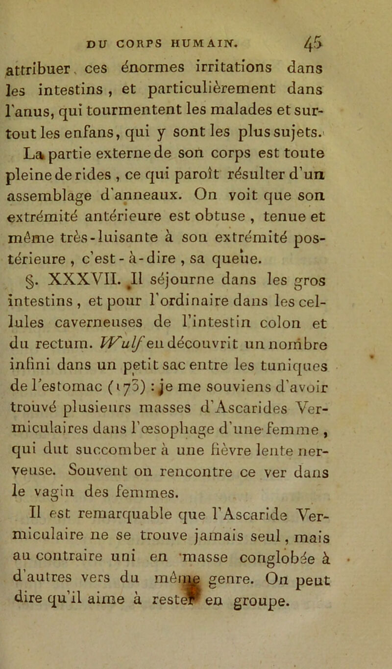 attribuer ces énormes irritations dans les intestins, et particulìèrement dans l'anus, qui tourmentent les malades etsur- tout les enfans, qui y sont les plussujets. La partie externe de son corps est toute pieine de rides , ce qui paroìt résulter d’un assemblage d'anneaux. On voit que son. extrémité antérieure est obtuse , tenue et méme très-luisante à son extrémité pos- térieure , c’est - à- dire , sa queue. §. XXXVII. ^11 séjourne dans les gros intestins, et pour l’ordinaire dans les cel- iules caverneuses de l’intestin colon et du rectum. Wulfen. découvrit unnorribre infìni dans un petit sac entre les tuniques deFestoinac (173) : je me souviens d’avoir trouvé plusieurs raasses d’Ascaride® Ver- miculaires dans l’cesopliage d'unefemme , qui dut succomber à une fìèvre lente ner- veuse. Souvent 011 rencontre ce ver dans le vagin des femmes. Il est remarquable que l’Ascaride Ver- miculaire ne se trouve jamais seul, mais au contraire uni en masse conglobi à d’autres vers du méme genre. On peut