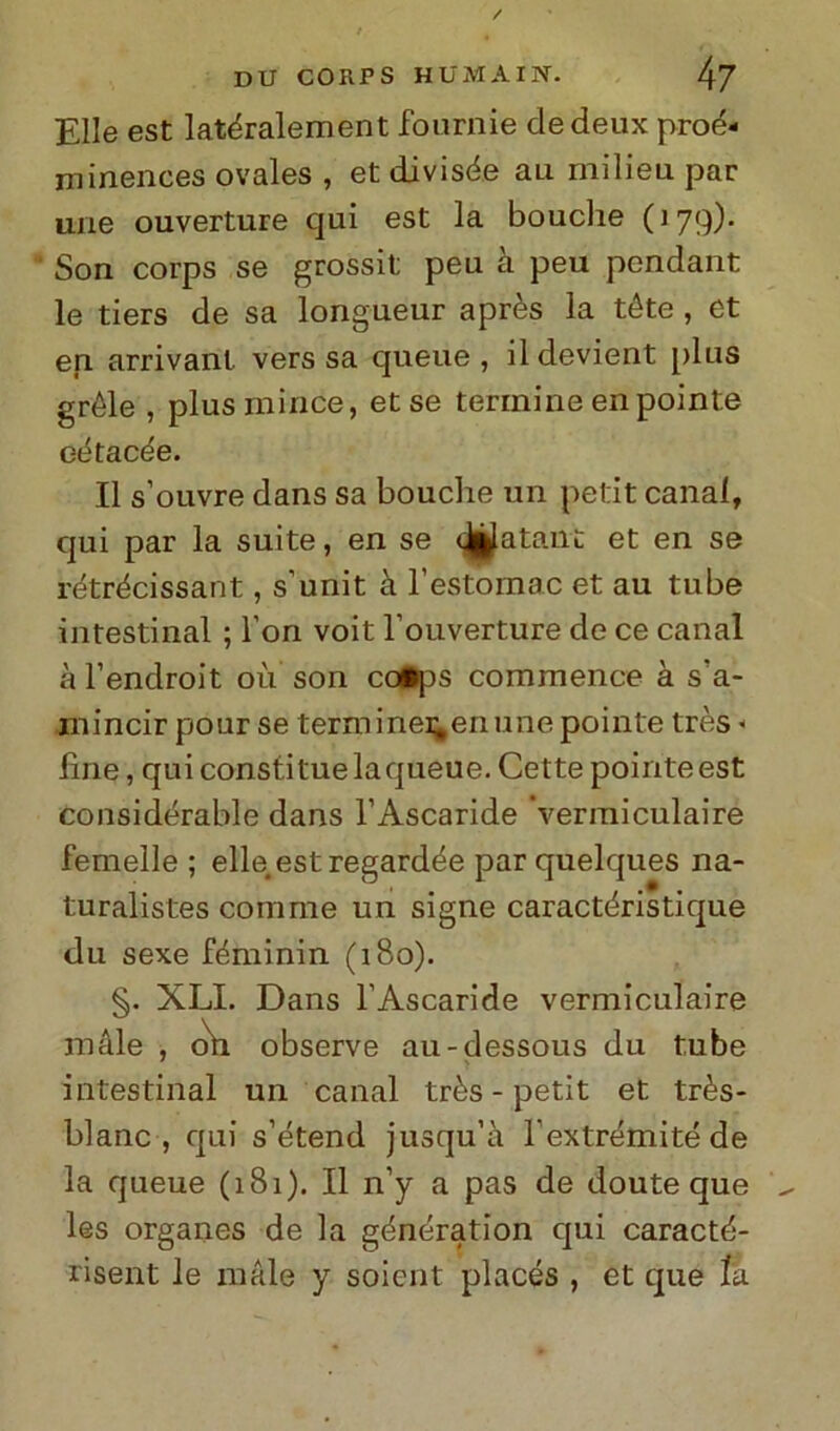 Elle est latéralement fournie cledeux proé- minences ovales , et divisée au milieu par urie ouverture qui est la bouche (179). Son corps se grossit peu a peu pendant le tiers de sa longueur après la téte , et en arrivanl vers sa queue , ildevient [)1lis gréle , plus mirice, et se termine en pointe eètacée. Il s’ouvre dans sa bouche un petit canal, qui par la suite, en se epatant et en se rétrécìssant, s’unit à l’èstomac et au tube intestinal ; l’on voit l’ouverture de ce canal àl’endroit où son co«ps commence à s a- ni incir pour se terni inei^en une pointe très - line, qui consti tue laqueue. Cette pointe est consideratile dans l’Ascaride ‘vermi culai re femelle ; elle est regardée par quelques na- turalistes coni me un signe caractéristique du sexe féminin (180). §. XLI. Dans l’Ascaride vermiculaire male , oh observe au-dessous du tube intestinal un canal très- petit et très- blanc , qui s’étend jusqu’à l’extrémitéde la queue (181). Il n’y a pas de doute que les organes de la génération qui caracté- risent le male y soient placés , et que la