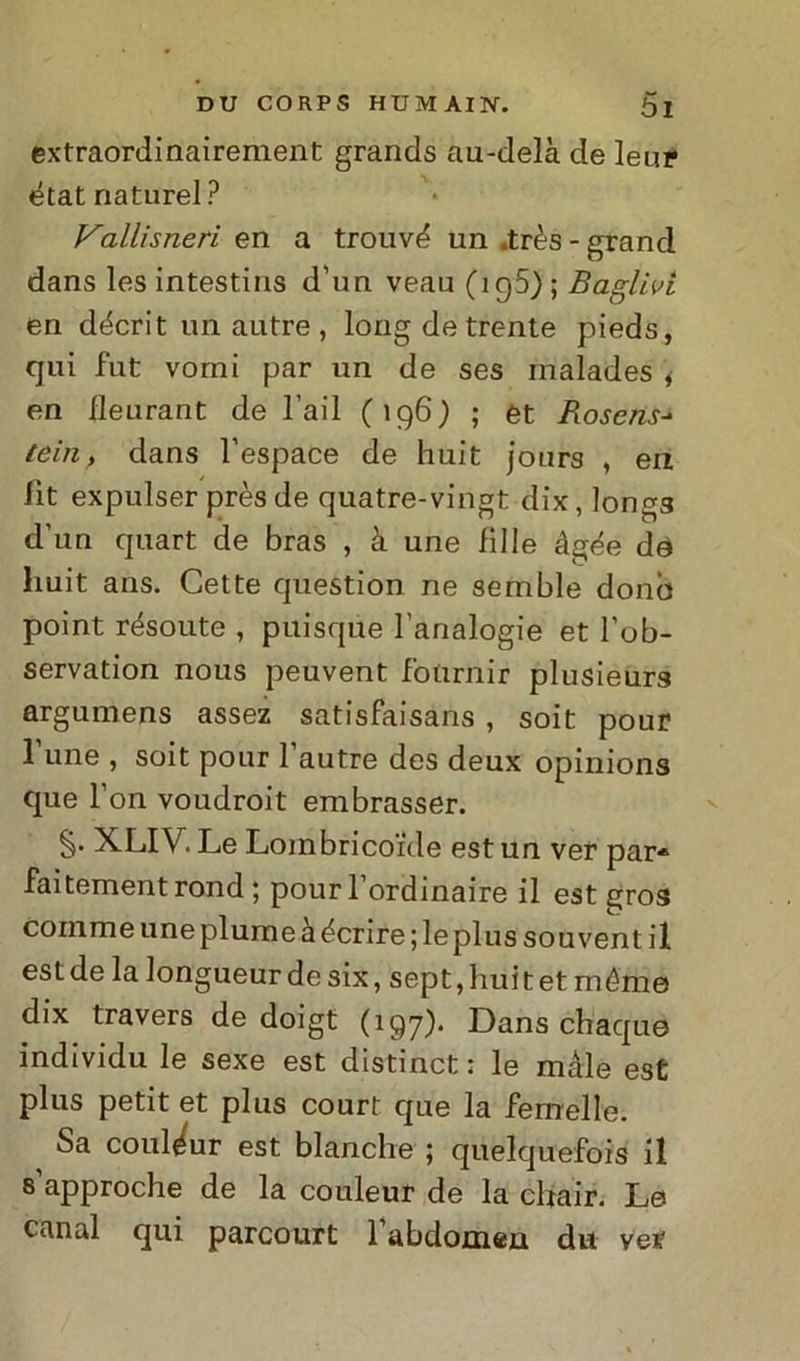 extraordinairement grands au-delà de leup état naturel ? Vallisnerì en a trouvd un .très - grand dans les intestins d’un veau (ig5) ; Ballivi en décrit un autre , longdetrente pieds, qui fut vorni par un de ses malades * en lleurant de l’ail (196) ; et Rosens- tein, dans l’espace de huit jours , en lìt expulser prèsde quatre-vingt dix, longs d’un quart de bras , à une Bile àgée de huit ans. Cette question ne semble donò point résoute , puisque l’analogie et l’ob- servation nous peuvent fotirìiir plusieurs argumens assez satisfaisans , soit pour l une , soit pour l’autre des deux opinions que l’on voudroit embrasser. §• XLIV. Le Loinbricorde est un ver par* faitement rond ; pourl ordinaire il est gros coinme une piume àécrire; le plus souvent il est de la longueur de six, sept, bui t et méme dix travers de doigt (197). Dans chaque individu le sexe est distinct ; le male est plus petit et plus court que la femelle. Sa couléur est bianche ; quelquefois il s approche de la couleur de la chair. Le canal qui parcourt 1 abdomen dii ver