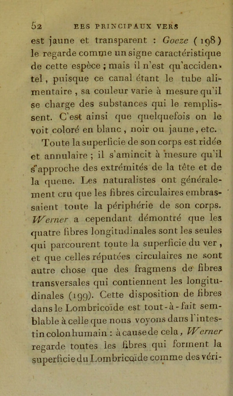 est jaune et transparent : Goeze (198) le regarde cornine un signe caractéristique de cette espèce ; mais il n’est qu’acciden* tei , puisque ce canal étant le tube ali- mentane , sa couleur varie à mesure qu ii se charge des substances qui le remplis- sent. C’est ainsi que quelquefois on le voit coloré en blanc , noir ou jaune, etc. Toute la supertìcie de son corps est ridée et annulaire ; il s’amincit à mesure qu’il s^approche des extrémités de la téte et de la queue. Les naturalistes ont générale- ment cru que les fìbres circulaires embras- saient toute la périphérie de son corps. JVerner a cependant démontré que les quatre fìbres longitudinales sont les seules qui parcourent toute la superfìcie du ver , et que celles réputées circulaires ne sont autre cliose que des fragmens de fìbres transversales qui contiennent les longitu- dinales (199)- Cette disposition de fìbres dansle Lombrico'ide est tout-à-fait sem- blable à celle que nous voyons dans 1 intes- tincolonhumain : àcausede cela, Werner regarde toutes les fìbres qui forinent la superfìcie du Lombriccude coinme des véri-