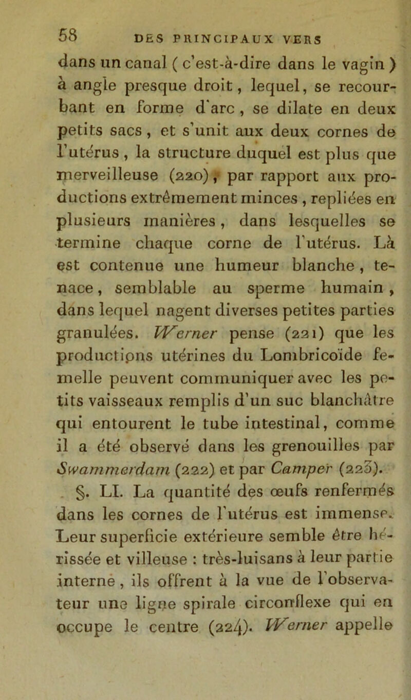 dans un canal ( c’est-à-dire dans le vagin ) à angle presque droit, lequel, se recour- bant en forme d'are , se dilate en deux petits sacs, et s’unit aux deux cornes de l’utérus , la structure duquel est plus que merveilleuse (220), par rapport aux pro- ductions extrémement minces , repliées en plusieurs inanières, dans lesquelles se termine chaque come de l'utérus. Là est contenue une humeur bianche , te- nace , semblable au sperme humain , dans lequel nagent diverses petites parties granulées. Premer pense (221) que les productipns utérines du Lombricoide fe- melle peuvent communiquer avec les pe- tits vaisseaux remplis d’un sue blanchàtre qui entourent le tube intestinal, comme il a été observé dans les grenouilles par Swammerdam (222) et par Camper (220). §. LI. La quantité des oeufs renfermés dans les cornes de l’utérus est immense. Leur superficie extérieure semble étre hé- rissée et villeuse : très-luisans à leur partie interne, ils offrent à la vue de l’observa- teur une ligrje spirale circorrllexe qui en occupe le centre (224)* Werner appello