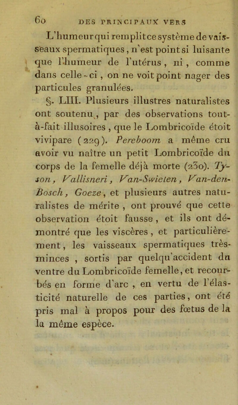 L’humeurqui remplitcesystèmede vais- seaux spermatiques, n’est pointsi luisante que bliumeur de lutérus , ni , comme dans celle-ci , on ne voitpoint nager des particules granulées. §. LIII. Plusieurs illustres naturalistes ont soutenu , par des observations tout- à-fait illu.soires , que le Lombricoide étoit vivipare (229). Perehoom a méme crii avoir vu naìtre un petit Lombricoide dii corps de la femelle déjà morte (a5o). Ty- son , Vallisneri, Van-Swielen, Van-den- Bosch, Goeze, et plusieurs autres natu- ralistes de mérite , ont prouvé que cette observation étoit fausse , et ils ont dé- xnontré que les viscères , et particulière- ment, les vaisseaux spermatiques très- minces , sortis par quelqu accident du ventre du Lombricoide femelle, et recour- bés en forme d are , en vertu de 1 élas- ticité naturelle de ces parties, ont été pris mal à propos pour des foetus de la la méme espèce.