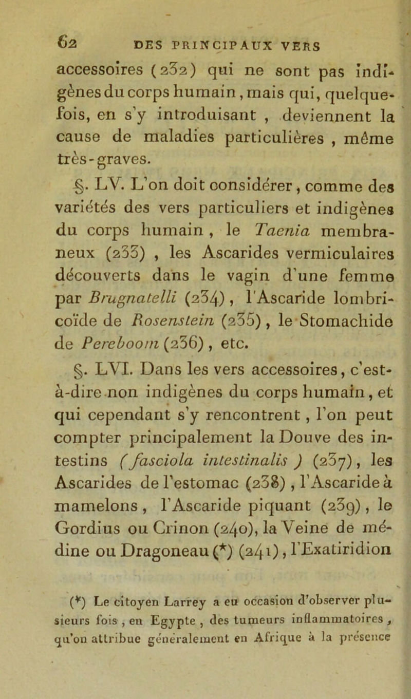 accessoires (232) qui ne sont pas indi- gènesducorpshumain,mais qui, quelque- fois, en s’y introduisant , deviennent la cause de maladies particulières , méme très-graves. LV. L’on doit oonsidérer, comme des variétés des vers particuliers et indigènes du corps humain, le Taenia membra- neux (233) , les Ascarides vermiculaires d<3couverts dans le vagin d'une femme par Brugnatelli (234), l’Ascari de lombri- coide de Rosenslein (a35) , le Stomachide de Percbooin (236) , etc. §. LVI. Dans les vers accessoires, c'est- à-dire non indigènes du corps humain, et qui cependant s’y rencontrent, Fon peut compter principalement laDouve des in- testins (fasciola intestinalis ) (237), les Ascarides de l’estomac (238), l’Ascaride à mamelons , l’Ascaride piquant (23g), le Gordius ou Crinon (240), la Veine de mé- dine ou Dragoneau (*) (240, l’Exatiridion (*) Le citoyen Larrey a eu occasion d’observer plu- sieurs fois , en Egypte , des tumeurs inflammatoires , (ju’on attribue gcneralement en Africjue à la présence