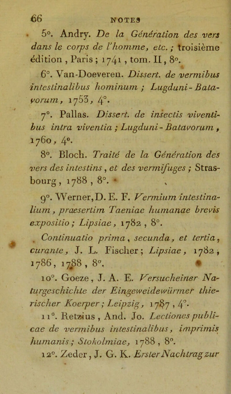 5°. Andry. De la Génération dcs vers dans le corps de l’homme, etc. ; troisième &lition , Paris ; 1741 , tom. II, 8°. 4 6°. Van-Doeverea. Dissert. de vermibus ìnteslinalibus hominum ; Lugduni- Baia- vo rum , 1753, 4°. 70. Pallas. Dissert. de insectis viventi- bus intra viventia ; Lugduni- B atavo rum , 1760, 4°. 8°. Bloch. Traité de la Génération des vers des intestins , et des vermifuges ; Stras- bourg , 1788 , 8°. • „ 90. Werner, D. E. F. Vermium intestina- lium, praesertim Taeniac humanae brevi-s exposilio ; Lipsiae, 1782 , 8°. Conlinuatio prima, secunda, et ter ti a, curante, J. L. Fischer; Lipsiae, 1782, 1786 , 1788 , 8°. • io°. Goeze, J. A. E. Versucheiner Na- turgeschichle der Eingeweidewiirmet■ thie- rischer Koerper ; Leipzig, 17IJ7,4°- ii°. Ketzius , And. Jo. Lectionespubli- cae de vermibus intestinali bus, imprimis humanis ; Stokolmiae, 1788 , 8°. 12°. Zeder, J. G. K. ErsierNachtragzur