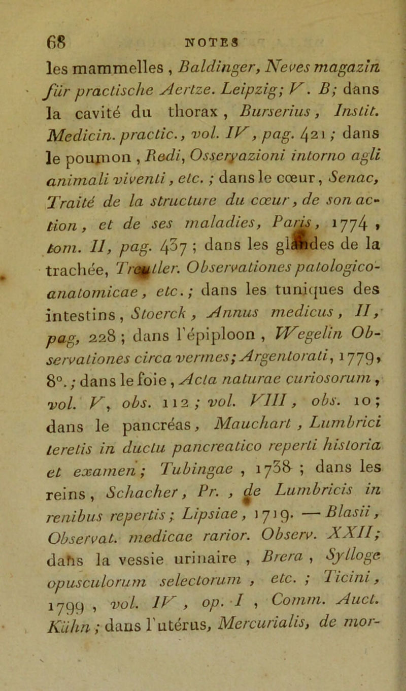 les mammelles , Baldinger, Neves magazìn fiir practische Aertze. Leipzig; V. B; dans la cavité dii thorax , Burserius, Inslit. Medititi, practic., voi IV, pag. 421 ; dans le pouinoii, Redi, Osseryazioni intorno agli animali viventi, eie. ; dans le cceur, Senne, Traité de la stradare da cceur, de son ac- tion , et de ses maladies, Pans, 1774» toni. 11, pag. 437 ; dans les giMldes de la trachee, Trailer. Observationes palologico- anatomicae, etc.; dans les tuniques des intestins , Stoerck , Annus medicus , II, pag, 228 ; dans l’epiploon , Wegeiin Ob- servationes circa vermes; Argento rati, 1779, 8°. ; dans le foie , Acta naturae curiosorum , voi. V, obs. 112 ; voi Vili, obs. 10; dans le pancreas, Mauchart , Lumbrici Leretis in dacia pancreatico reperti hisloria et examen ; Tubitigae , 175& ; dans les reins, Schacher, Pr. , £e Lumbricis in renibus repertis ; Lipsiae, 1719. — Blasii, Observat. medicae rarior. Observ. XXII; dahs la vessie urinaire , Brera , Sjlloge. opusculorum seledorum , etc. ; licini, 1799 , voi li , op. I , Comm. Aucl. Kuhn ; dans l'utérus, Mercuriale, de mor-