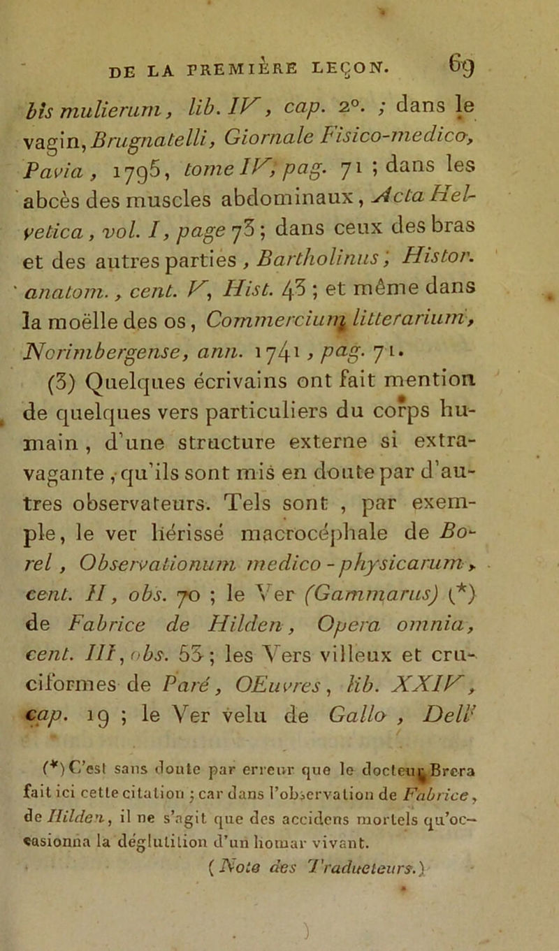 bis mulierum, lib.1V, cap. 2°. ; dans le vagin, Brugnatelli, Giornale Iisico-medico, Pavia, 1795, tomeUXppag. 71 5 dans les abcès des muscles abdominaux, Acta hel- vetica, voi. I, page 73 ; dans ceux des bras et des autres parties , Bartholinus ', Histor. ' anatom., cent. D, Hist. 43 ; et méme dans la moèlle des os, Commerciuni litterarium, Norimbergense, ami. 174-1 > Pag• 7 l* (3) Qnelques écrivains ont fait mention. de qnelques vers particuliers du corps hu- main , d une structure externe si extra- vagante , qu’ils sonf mis en doutepar d’au- tres observateurs. Tels sont , par exem- ple, le ver liérissé macrocéphale de Bo- rei, Observationum medico - physicarum , cent. H, obs. 70 ; le Ver (Gammarns) (*) de Fabrice de Hildcn, Opera, omnia, cent. IH, obs. 55; les Vers villeux et cru- ci forni es de Paté, OEuvres, lib. XXIV, cap. 19 ; le Ver velu de Gallo , Dell’ (*) C’osi sans doute par errenr quo lo clocteu^ Brera fait ici cetle citation ; car dans l’observation de Fabrice, de Itilde'i, il ne s’ngit que des accidens mortels qa’oc— «asionna la deglutilion d’un liotnar vivant. ( Noie des J'radueieurs.) )