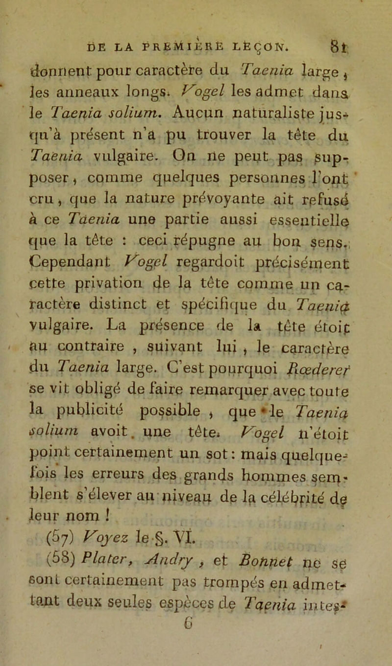 donrient pour caractère du Taenia large * ]es anneaux longs. Vogel les admet dans le Taenia solium. Aucun naturalista jus- tju’à présent n’a pu trouver la téte du Taenia vulgaire. On ile peut pas jsup- poser, corame quelques personnes l’ont cru, que la nature prévoyante ait refusé à ce Taenia une partie aussi esseutielle que la téte : ceci répugne au bori sens. Cependant Vogel regardoit précisément cette privation de la téte corame un ca- ractère distinct et spécifique du Tacili# vulgaire. La présence de la téte étoip au contraire , suivant lui , le caractère du Taenia large. C’est pourquoi Rcederef se vit obligé de faire remarquer avep toute la publicité possible j quelle Taenia solium avoit. une tétes Vogel li’étoit point certainement un sot: mais quelque-^ lois les erreurs des grands honimes sem* blent s elever au niveau de la célebjrite' de leur nom ! (67) Voyez le §. VI. (58) Plater, Anclry , et Botinet ne se soni certainement pas trornpés en admet- tn.nt deux seules espèces de 1 nenia intesi 6