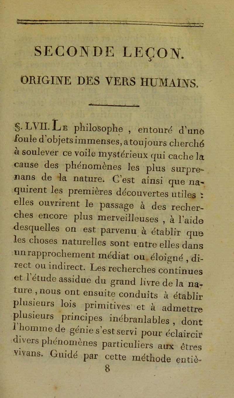 SECONDE LECON. ORIGINE DES VERS HUMAINS, $• LVII. Le pliilosophe , entouré d’unò foule d’objets immenses, atoujours cherché à soulever ce voile mystérieux qui cache la cause des phénomènes les plus surpre- nans de la nature. C’est ainsi que na- quirent les premières découvertes utiles i elles ouvrirent le passage à des recher- ches encore plus merveilleuses , à laide desquelles on est parvenu à établir que les choses naturelles sont entre elles dans im rapprochement médiat ou. éloigné , di- rect ou indirect. Les recherches continues et 1 étude assidue du grand livre de la na- ture ,nous ont ensuite conduits à établir plusieurs lois primitives et à admettre p usieurs principes inébranlables , dont boni me de genie s’est servi pour éclaircir divers phénomènes particuliers aux ètres vivans. Guidé par cette méthode entiè- 8