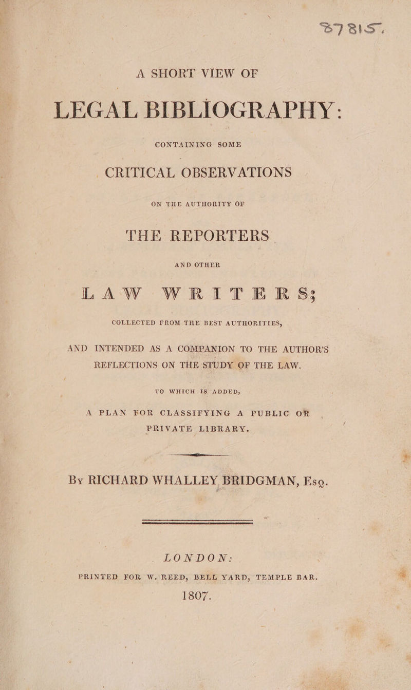 BIBS. A SHORT VIEW OF LEGAL BIBLIOGRAPHY: CONTAINING SOME CRITICAL OBSERVATIONS ON THE AUTHORITY OF THE REPORTERS | AND OTHER LAW WRITERS; COLLECTED FROM THE BEST AUTHORITIES, AND INTENDED AS A COMPANION TO THE AUTHOR’S © REFLECTIONS ON THE STUDY OF THE LAW. TO WHICH Is ADDED, A PLAN FOR CLASSIFYING A PUBLIC OR PRIVATE LIBRARY. By RICHARD WHALLEY BRIDGMAN , Eso. ~heO NID ON: *., PRINTED FOR W. REED, BELL YARD, TEMPLE BAR. - 1807.