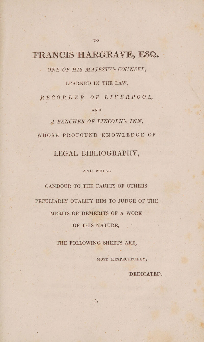 TO | FRANCIS HARGRAVE, ESQ. ONE OF HIS MAJESTY’s COUNSEL, LEARNED IN THE LAW, RECORDER OF LIVER? 00.4, AND 4A BENCHER OF LINCOLN’s INN, WHOSE PROFOUND KNOWLEDGE OF LEGAL BIBLIOGRAPHY, AND WHOSE CANDOUR TO THE FAULTS OF OTHERS PECULIARLY QUALIFY HIM TO JUDGE OF THE MERITS. OR DEMERITS OF A WORK OF THIS NATURE, THE FOLLOWING SHEETS ARE, MOST RESPECTFULLY, DEDICATED.