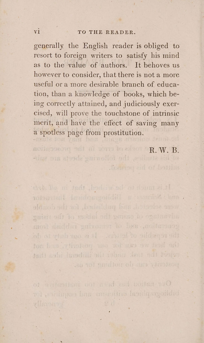 generally the English reader is obliged to resort to foreign writers to satisfy his mind as to the value of authors. It behoves us however to consider, that there is not a more useful or a more desirable branch of educa- tion, than a knowledge of books, which be- ing correctly attained, and judiciously exer- cised, will prove the touchstone of intrinsic merit, and have the effect of saving many a spotless page from prostitution. R.'W.B: