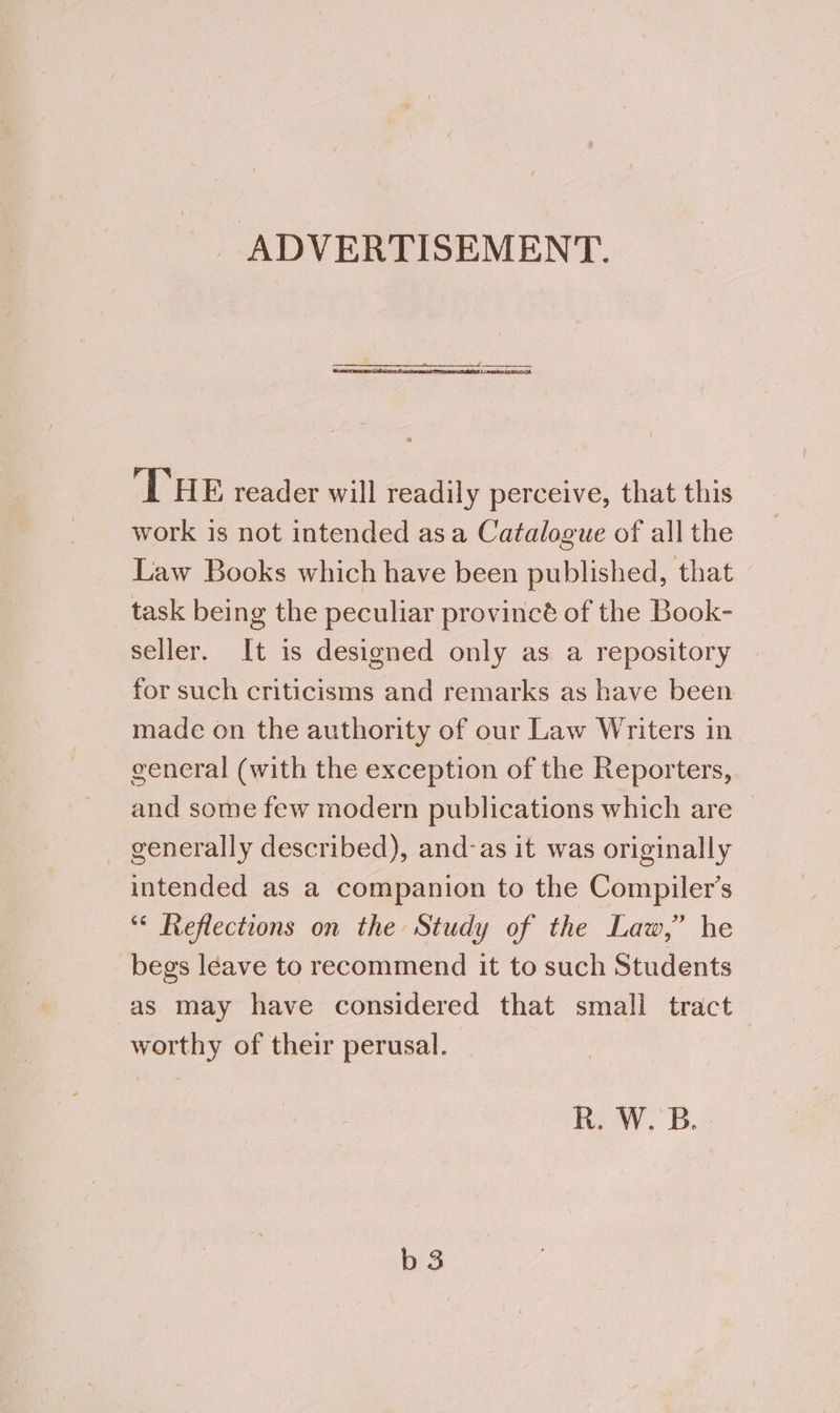 ADVERTISEMENT. ‘THE reader will readily perceive, that this work is not intended asa Catalogue of all the Law Books which have been published, that task being the peculiar provincé of the Book- seller. It is designed only as a repository for such criticisms and remarks as have been made on the authority of our Law Writers in general (with the exception of the Reporters, and some few modern publications which are — - generally described), and-as it was originally intended as a companion to the Compiler’s °° Reflections on the Study of the Law,” he begs leave to recommend it to such Students as may have considered that small tract worthy of their perusal. R. W. B. b 3