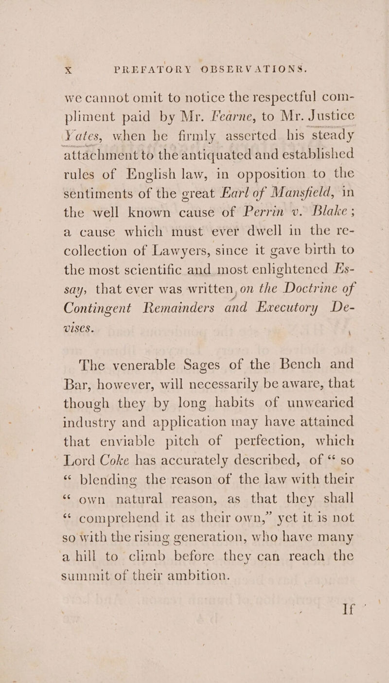 we cannot omit to notice the respectful com- pliment paid by Mr. Fearne, to Mr. Justice Yates, when he firmly, asserted his steady attachment to the antiquated and established rules of English law, in opposition to the sentiments of the great Earl of Mansfield, in the well known cause of Perrin v. Blake ; a cause which must ever dwell in the re- collection of Lawyers, since it gave birth to the most scientific and most enlightened Es- say, that ever was written, on the Doctrine of Contingent Remainders and Executory De- v1ses. The venerable Sages of the Bench and Bar, however, will necessarily be aware, that though they by long habits of unwearied industry and application may have attained that enviable pitch of perfection, which - Lord Coke has accurately described, of ‘* so «¢ blending the reason of the law with their ‘* own natural reason, as that they shall ‘ comprehend it as their own,” yet it 1s not so with the rising generation, who have many a hill to climb before they can reach the summit of their ambition. If