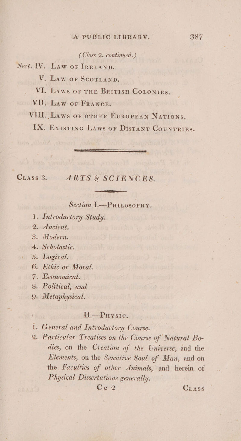 (Class 2. continued.) Sect. IV. Law or Irevanp. V. Law or ScornanpD. VI. Laws or rue Bririsu Cotonies. VII. Law or France. VIL. Laws or orner Evropean Nations. IX. Existine Laws or Distant CountTRIES. Cass 3. ARTS &amp; SCIENCES. ER Section l.—-Puinosopny. Introductory Study. Ancient. Modern. Scholastic. — Logical. Ethic or Moral. . Economical. Political, and Metaphysical. Ses ee eo a t1.—Puysic. Generai and Introductory Course. Particular Treatises on the Course of Natural Bo-— dies, on the Creation of the Universe, and the Elements, on the Sensitive Soul of Man, and on the. Faculties of other Animals, and herein of Physical Dissertations generally. Ce g Cass Xs) poonl