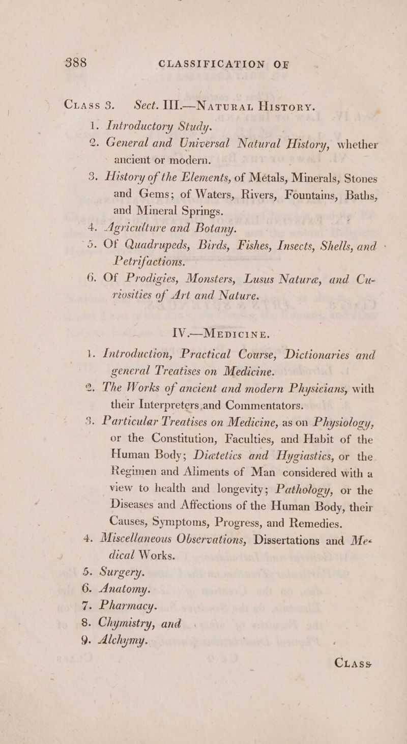 Crass 3. Sect. UI.—Narvrat History. 1. Introductory Study. - General and Universal Natural History, whether » ancient or modern. . History of the Elements, of Métals, Minerals, Stones and Gems; of Waters, Rivers, Fountains, Baths, and Mineral Springs. io ws) 4. Agriculture and Botany. 5. OF Quadrupeds, Birds, Fishes, Insects, Shells, and - Petrifactions. 6. Of Prodigies, Monsters, Lusus Nature, and Cu- reosities of Art and Nature. IV.—MEDICINE. 1. Introduction, Practical Course, Dictionaries and general Treatises on Medicine. ®. The Works of ancient and modern Physicians, with their Interpreters and Commentators. . Particular Treatises on Medicine, as on Physiology, or the Constitution, Faculties, and Habit of the Human Body; Dietetics and Hygiastics, or the Regimen and Aliments of Man considered with a view to health and longevity ; Pathology, or the Diseases and Affections of the Human Body, their Causes, Symptoms, Progress, and Remedies. 9 . Miscellaneous Observations, Dissertations and Me-« dical Works. 5. Surgery. 6. Anatomy. . Pharmacy. of 7 8. Chymistry, and 9. Alchymy. )