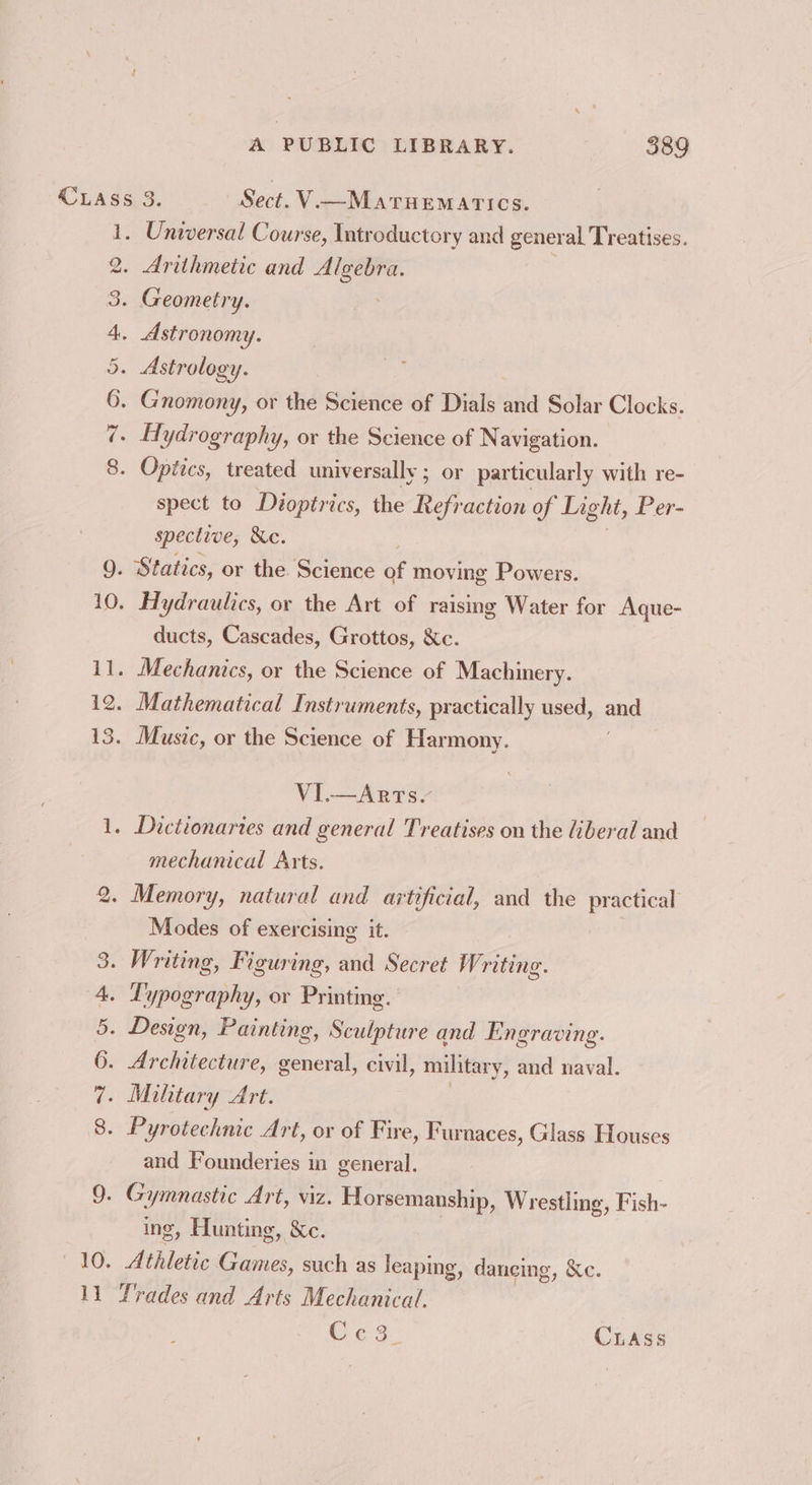 2. Wm HD Aw co © ‘00, 1] . Universal Course, Introductory and general Treatises. . Arithmetic and Algebra. Geometry. | . Astronomy. Astrology. Gnomony, or the Science of Dials and Solar Clocks. . Hydrography, or the Science of Navigation. . Optics, treated universally ; or particularly with re- spect to Dioptrics, the Refraction of Light, Per- spective, &amp;e. ducts, Cascades, Grottos, Xc. . Mathematical Instruments, practically used, and . Music, or the Science of Harmony. VI—Arts. Dictionaries and general Treatises on the liberal and mechanical Arts. Memory, natural and artificial, and the ea Modes of exercising it. . Writing, Figuring, and Secret W. riting. . Typography, or Printing. . Design, Painting, Sculpture and Engraving. . Architecture, siesta civil, military, and naval. . Military Art. . Pyrotechnic Art, or of Fire, Furnaces, Glass Houses and Founderies in general. - Gymnastic Art, viz. Horsemanship, Wrestling, Fish- ing, Hunting, &amp;c. Athletic Games, such as leaping, dancing, Xc. Trades and Arts Mechanical. Cc3. CLASS