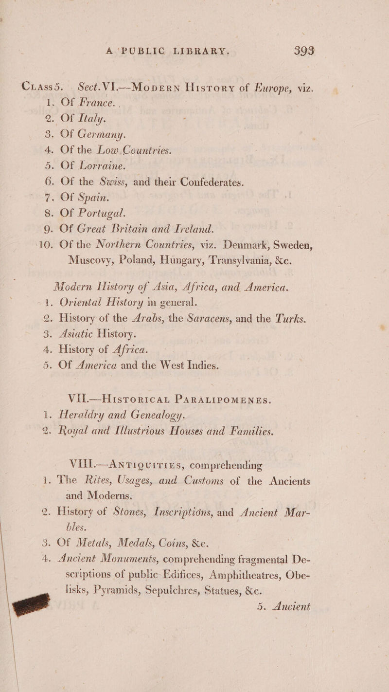 Crass5. Sect. VI——Mopern History of Europe, viz. 1. Of France. 2. Of Italy. 3. Of Germany. 4. Of the Low Countries. 5. Of Lorraine. 6. Of the Swiss, and their Confederates. 7. Of Spain. 8. Of Portugal. 9. Of Great Britain and Ireland. 10. Of the Northern Countries, viz. Denmark, Sweden, Muscovy, Poland, Hungary, Transylvania, &c. Modern History of Asia, Africa, and America. 1. Oriental History in general. 2. History of the Arabs, the Saracens, and the Turks. 3. Asiatic History. 4. History of Africa. 5. Of America and the West Indies. Vil—Histroricat PARALIPOMENES. 1. Heraldry and Genealogy. 2. Royal and Illustrious Houses and Families. VIill.—Anriguirizs, comprehending 1. The Rites, Usages, and Customs of the Ancients and Moderns. | . History of Stones, Inscriptions, and Ancient Mar- i) bles. 3. Of Metals, Medals, Coins, &e. 4. Ancient Monuments, comprehending fragmental De- scriptions of public-Edifices, Amphitheatres, Obe- lisks, Pyramids, Sepulchres, Statues, &c. 5. Ancient