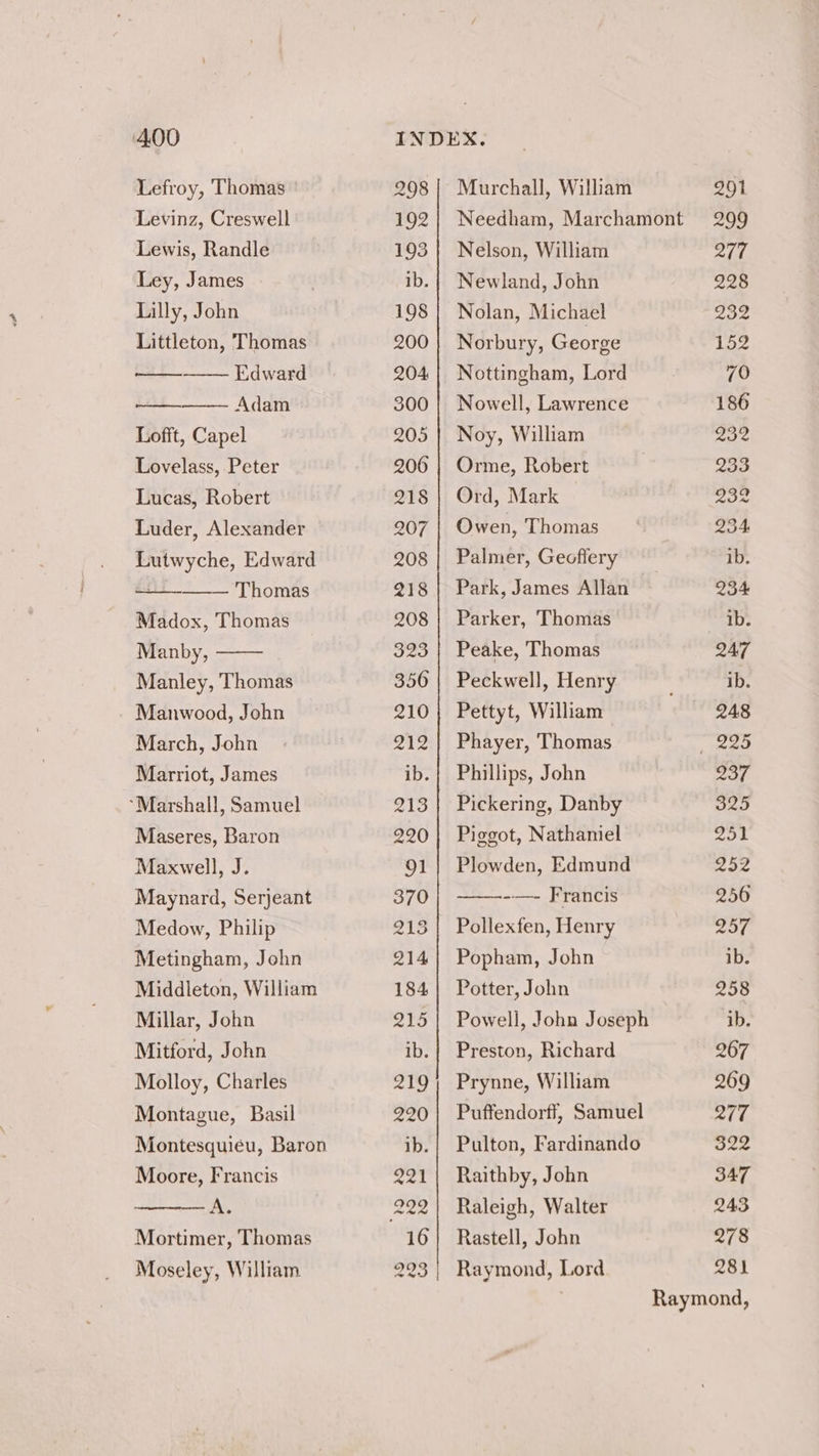 Lefroy, Thomas Levinz, Creswell Lewis, Randle Ley, James Lilly, John Littleton, Thomas —— Edward Adam Lofft, Capel Lovelass, Peter Lucas, Robert Luder, Alexander Lutwyche, Edward Thomas Madox, Thomas Manby, Manley, Thomas Manwood, John March, John Marriot, James “Marshall, Samuel Maseres, Baron Maxwell, J. Maynard, Serjeant Medow, Philip Metingham, John Middleton, William Millar, John Mitford, John Molloy, Charles Montague, Basil Montesquieu, Baron Moore, Francis — A, Mortimer, Thomas Moseley, William 298] Murchall, William 192} Needham, Marchamont 193 | Nelson, William ib.| Newland, John 198 | Nolan, Michael 200 | Norbury, George 204 | Nottingham, Lord 300 | Nowell, Lawrence 205 | Noy, William 206 | Orme, Robert 218 | Ord, Mark 207 | Owen, Thomas 208 | Palmer, Geoffery 218{| Park, James Allan 208 | Parker, Thomas 323 | Peake, Thomas 356 | Peckwell, Henry 210; Pettyt, William 212} Phayer, Thomas ib.} Phillips, John 213} Pickering, Danby 220 | Piggot, Nathaniel 91 | Plowden, Edmund 370 -—- Francis 213] Pollexfen, Henry 214} Popham, John 184} Potter, John 215 | Powell, John Joseph ib.| Preston, Richard 219; Prynne, William 290| Puffendorff, Samuel ib.| Pulton, Fardinando 221 | Raithby, John 222] Raleigh, Walter 16} Rastell, John 220 Raymond, Lord 278 281