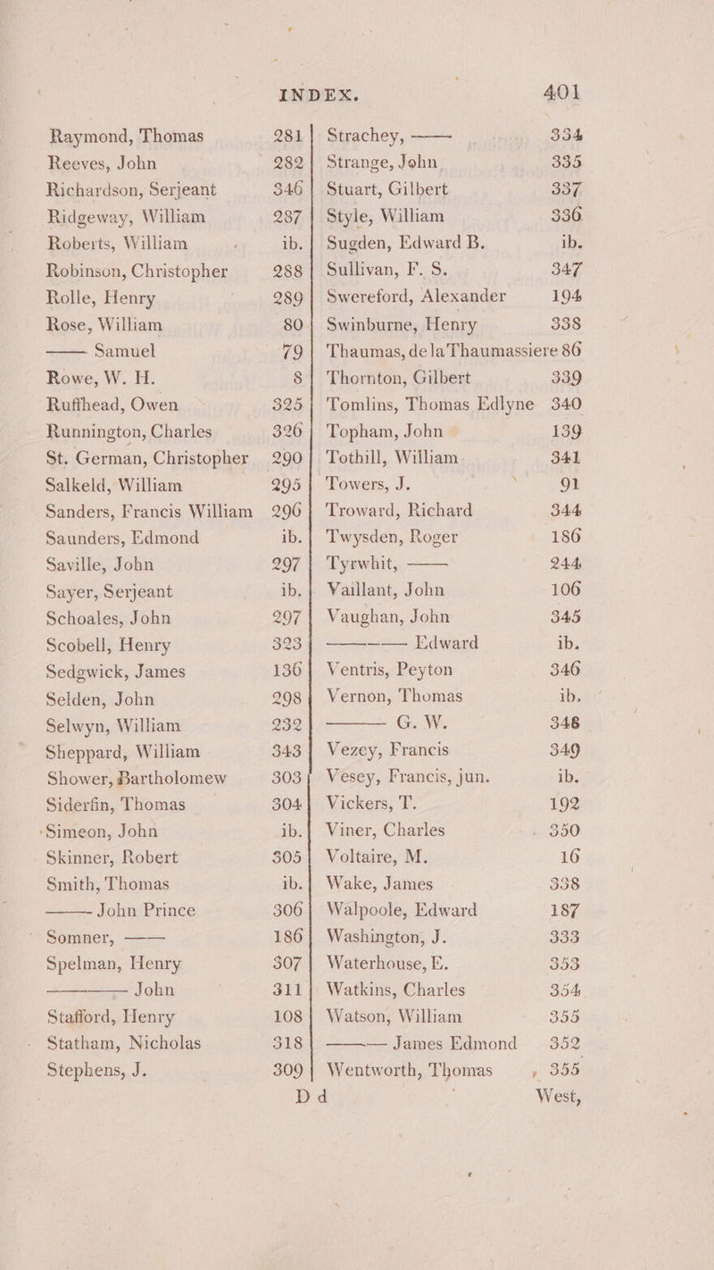 Raymond, Thomas Reeves, John Richardson, Serjeant Ridgeway, William Roberts, William Robinson, Christopher Rolle, Henry | Rose, William Samuel Rowe, W. H. Rufthead, Owen Runnington, Charles St. German, Christopher Salkeld, William Sanders, Francis William Saunders, Edmond Saville, John Sayer, Serjeant Schoales, John Scobell, Henry Sedgwick, James Selden, John Selwyn, William Sheppard, William Shower, Bartholomew Siderfin, Thomas -Simeon, John Skinner, Robert Smith, Thomas - John Prince ’ Somner, Spelman, Henry John Stafford, Henry Statham, Nicholas Stephens, J. INDEX. 281 | Strachey, 282] Strange, John 346 | Stuart, Gilbert 287 | Style, William ib. | Sugden, Edward B. 288] Sullivan, F. 8. 289} Swereford, Alexander 80 Swinburne, Henry 791 Thaumas, dela Thaumassi 8 | Thornton, Gilbert 325 | Tomlins, Thomas Edlyne 326 | Topham, John » 290 | Tothill, William 295 | Towers, J. | 2906 | Troward, Richard ib. | T'wysden, Roger 2907 | Tyrwhit, ib.} Vaillant, John 207 Vaughan, John 323 —— Edward 136| Ventris, Peyton 298 | Vernon, Thomas 232 — G.W. 343 | Vezey, Francis 303; Vesey, Francis, jun. 3044 Vickers, T. ib.| Viner, Charles $05} Voltaire, M. ib.| Wake, James 306 | Walpoole, Edward 186 | Washington, J. — 307 | Waterhouse, E. 311} Watkins, Charles 108 | Watson, William 318 — James Edmond 309 | Wentworth, Thomas Dd 338 ere 86 339 340 139 341 91 344