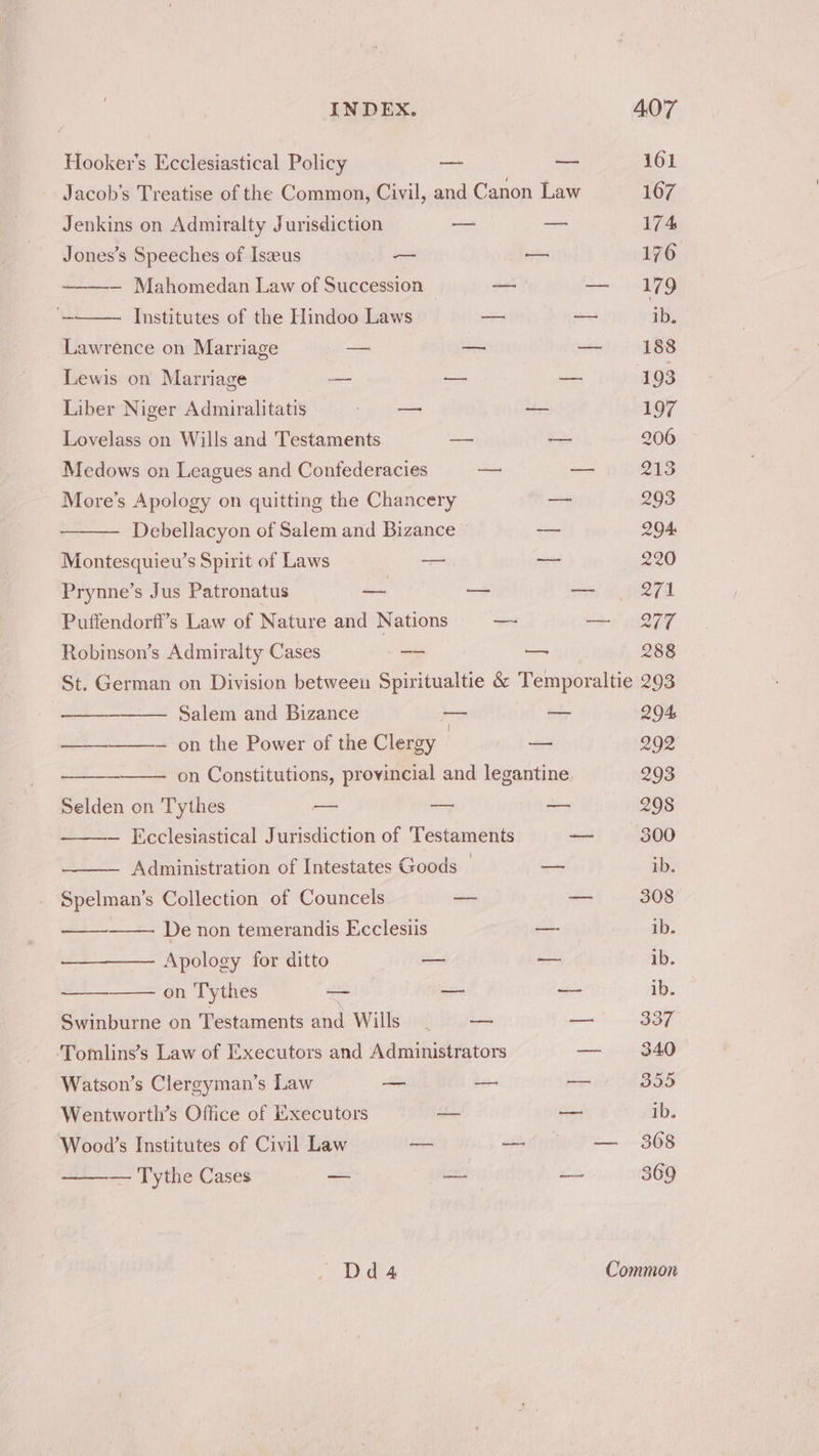 Hooker’s Ecclesiastical Policy a — 161 Jacob's Treatise of the Common, Civil, and Canon Law 1607 Jenkins on Admiralty Jurisdiction a — 174 Jones’s Speeches of Iszeus — — 176 — Mahomedan Law of Succession © — cau. i. Institutes of the Hindoo Laws — —— ib. _ Lawrence on Marriage =a Ba meaner Lewis on Marriage — — — 193 Liber Niger Admiralitatis oh a 197 Lovelass on Wills and Testaments — — 206 Medows on Leagues and Confederacies —: — 213 More’s Apology on quitting the Chancery — 293 — Debellacyon of Salem and Bizance — 204. Montesquiew’s Spirit of Laws a x3 220 Prynne’s Jus Patronatus ee — — Q71 Puffendorff’s Law of Nature and Nations — — 277 Robinson’s Admiralty Cases a — 288 St. German on Division between Spiritualtie & Temporaltie 293 —— Salem and Bizance — — 204 —— — on the Power of the Clergy ? — 292 on Constitutions, provincial and legantine 293 Selden on Tythes = ay — 298 — Ecclesiastical Jurisdiction of Testaments — 300 ~ Administration of Intestates Goods © — ib. Spelman’s Collection of Councels — = 308 De non temerandis Ecclesiis — ib. Apology for ditto — — ib. on Tythes - — —- ib. Swinburne on Testaments and Wills — a 337 Tomlins’s Law of Executors and Administrators — 340 Watson’s Clergyman’s Law — — = 355 Wentworth’s Office of Hixecutors a — ib. Wood’s Institutes of Civil Law — —( = 368 — Tythe Cases — — one 369 Dd4 Common