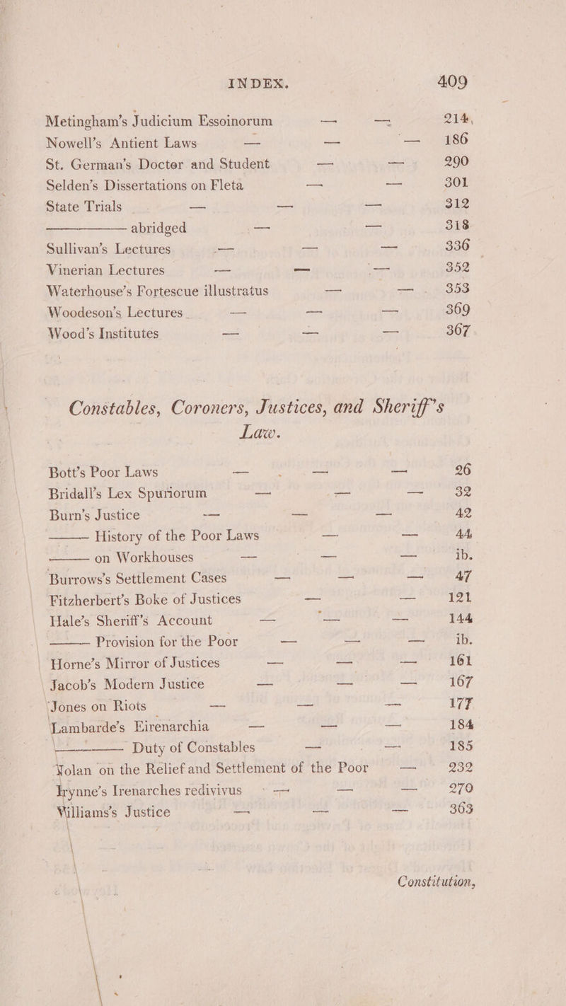 = ae ae Metingham’s Judicium Essoinorum — — 214, Nowell’s Antient Laws a — 1) 86 St. German’s Docter and Student — the! 290 Selden’s Dissertations on Fleta oe Se 301 State Trials __. — — 312 — abridged eae a 318 Sullivan’s Lectures — — — 336 Vinerian Lectures — = — — 352 Waterhouse’s Fortescue illustratus — — . 353 Woodeson’s Lectures _ — — a 369 Wood’s Institutes ee = ans 307 Constables, Coroners, Justices, and Sheriff’s Law. Bott’s Poor Laws Meat Ney eas Bs 26 Bridall’s Lex Spuniorum — — Bi gis i, Burn’s Justice -— — = A2 History of the Poor Laws — — AA on Workhouses — a a Burrows’s Settlement Cases — — a AT Fitzherbert’s Boke of Justices _ — 121 Hale’s Sheriff’s Account — fe = 144 —~ Provision for the Poor —_ —_ — ib. - Horne’s Mirror of Justices — — — 161 \ Jacob’s Modern Justice — pS ea — 167 ‘Jones on Riots — — = 177 ‘Lambarde’s Eirenarchia aoe wm — 184 a Duty of Constables — ie 185 Yolan’ on the Relief and Settlement of the Poor mo 232 Irynne’ s Irenarches redivyivus ° -—~ — — 270 Villiams’s Justice _— —- — 363 Constitution,