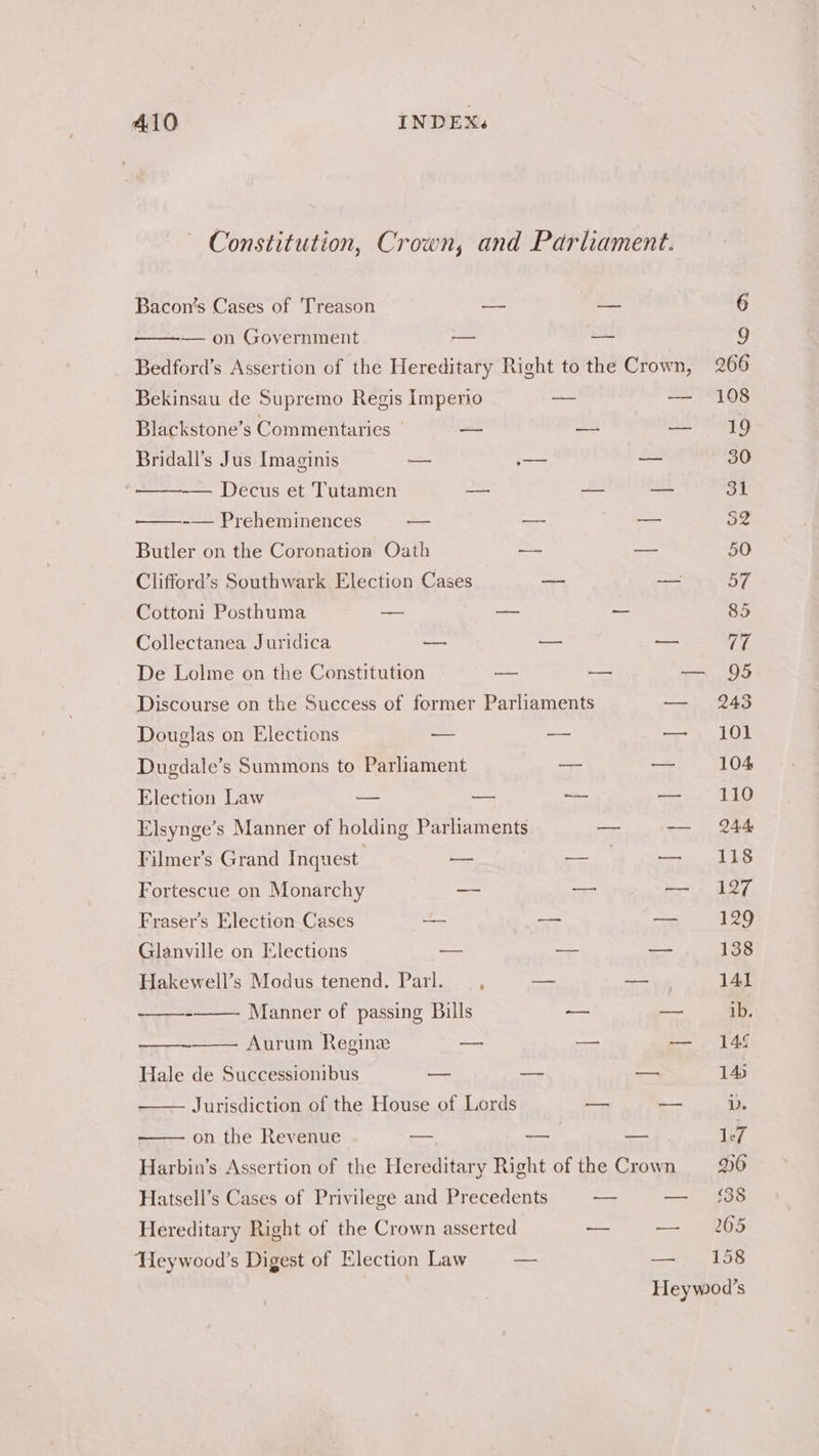A410 INDEX. ~ Constitution, Crown, and Parliament. Bacon’s Cases of Treason — — 6 — on Government — — 9 Bedford’s Assertion of the Hereditary Right to the Crown, 266 Bekinsau de Supremo Regis Imperio — — 108 Blackstone’s Commentaries | — —- — 19 Bridall’s Jus Imaginis — — — 30 -— Decus et Tutamen — — os ot -— Preheminences — ~ — 32 Butler on the Coronation Oath —- a 50 Clifford’s Southwark Election Cases — — 57 Cottoni Posthuma _ — _ 85 Collectanea Juridica — -—— — 77 De Lolme on the Constitution — —— — 95 Discourse on the Success of former Parliaments — 2243 Douglas on Elections — — —-\; 102 Dugdale’s Summons to Parliament = — 104 Election Law — — —— — 110 Elsynge’s Manner of holding Parliaments — — 244 Filmer’s Grand Inquest — hale Bi — 118 Fortescue on Monarchy -- — — 127 Fraser’s Election Cases a — eee 18 Glanville on Elections ~~ —— —- 138 Hakewell’s Modus tenend. Parl. — , — — 4 141 - Manner of passing Bills — — ib. Aurum Regine a —- — 146 Hale de Successionibus — — — 14 Jurisdiction of the House of Lords = — D. on the Revenue oo -— — 1:7 Harbin’s Assertion of the Hereditary Right of the Crown 96 Hatsell’s Cases of Privilege and Precedents ~— — £38 Hereditary Right of the Crown asserted — — 205 Heywood’s Digest of Election Law — compe LO Heywod’s