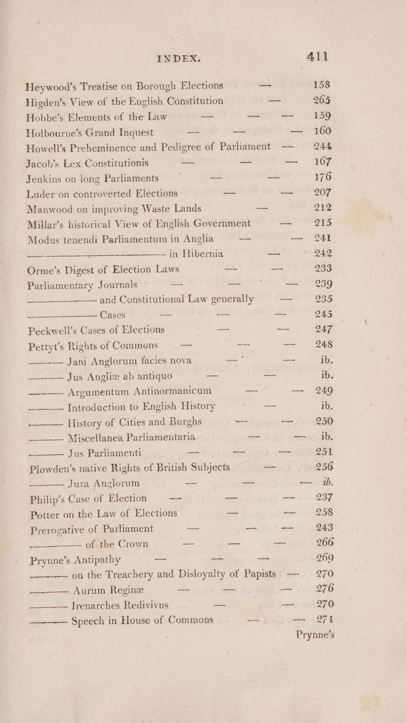 Heywood’s Treatise on Borough Elections — 158 Higden’s View of the English Constitution — 265 Hobbe’s Elements of the Law ii — — 159 Holbourne’s Grand Inquest “— = — 160 Howell’s Preheminence and Pedigree of Parliament — 244 Jacob’s Lex Constitutionis — — — 167 Jenkins on long Parliaments | — oe 176 Luder on controverted Elections — — 207 Manwood on improving Waste Lands —_ 212 Millar’s historical View of [English Government — 215 Modus tenendi Parliamentum in Anglia — — 241 eae = in Hibernia — — 242 Orme’s Digest of Election Laws 2s bs 933 Parliamentary J ournals ° — oe 4 et DO and Constitutional Law generally nae, 2935 —— Cases i, ee ee O45. Peckwell’s Cases of Elections ee = 247 Pettyt’s Rights of Commons — aan — 248 ——-— Jani Anglorum facies nova — ahs ns — Jus Angliz ab antiquo — es re ———- Argumentum Antinormanicum — am DAG _——— Introduction to English History oe ake ib. —_—__— History of Cities and Burghs — tt. 250 ____-— Miscellanea Parliamentaria ae ate, bee — Jus Parliamenti — — a 251 Plowden’s native Rights of British Subjects — 2956 Se Jae, Anglorum al i — pene 6 Philip’s Case of Election — — uae Potter on the Law of Elections - Bo ter, SOR Prerogative of Parliament —— wie a 943 = of the Crown — ae —_ 266 Prynne’s Antipathy -— at 2 269 -—— on the Treachery and Disloyalty of Papists -—- 270 — Aurum Regine — a — 276 __--— lrenarches Redivivus —- . a 270 Speech in House of Commons aa — 271 Prynne’s