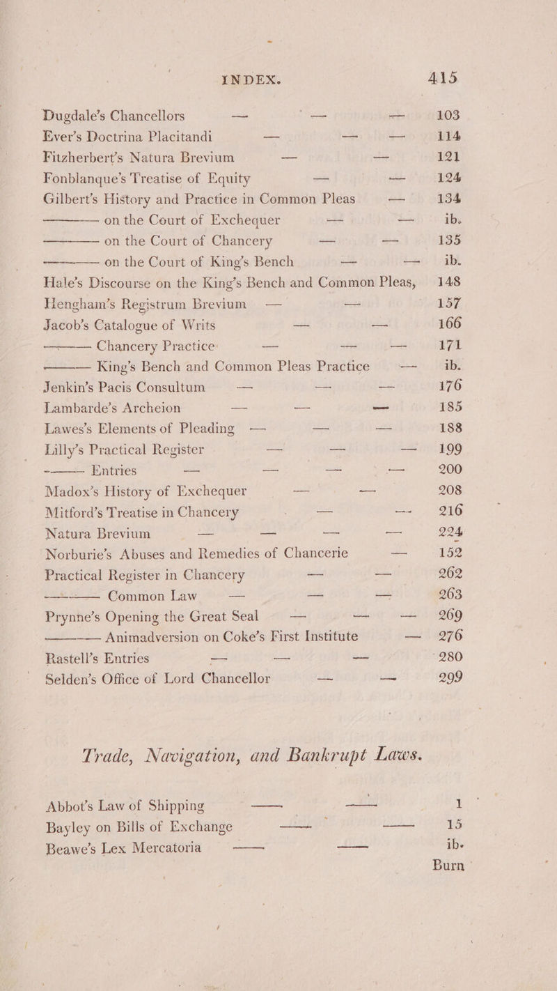 Dugdale’s Chancellors — — — 103 Ever’s Doctrina Placitandi — — — 114 Fitzherbert’s Natura Brevium —_ oo 121 Fonblanque’s 'Treatise of Equity — — 124 Gilbert’s History and Practice in Common Pleas — 134 — on the Court of Exchequer — — ib. —— on the Court of Chancery on —— 135 on the Court of King’s Bench a — ib. Hale’s Discourse on the King’s Bench and Common Pleas, 148 Hengham’s Registrum Brevium — — 157, Jacob’s Catalogue of Writs — = 166 ——— Chancery Practice: — — —- 171 — King’s Bench and Common Pleas Practice — ib. Jenkin’s Pacis Consultum — — — 176 Lambarde’s Archeion —- —- ee 185 Lawes’s Elements of Pleading — — — 188 Lilly’s Practical Register a — — 199 -——— Entries —— — —- — 200 Madox’s History of Exchequer — — 208 Mitford’s Treatise in Chancery ei Scoan —- 216 Natura Brevium —_ — — —— 224 Norburie’s Abuses and Remedies of Chancerie — 152 Practical Register in Chancery — — 262 + Common Law — — — 263 Prynne’s Opening the Great Seal — — — 269 —_— Animadversion on Coke’s First Institute a 1 4276 Rastell’s Entries — — a 280 Selden’s Office of Lord Chancellor — — 299 Trade, Navigation, and Bankrupt Laws. Abbot’s Law of Shipping si | es) | 1 Bayley on Bills of Exchange LE —- 15
