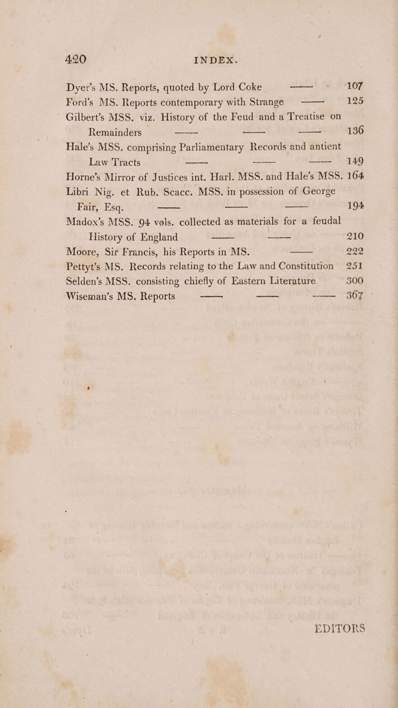 Dyer’s MS. Reports, quoted by Lord Coke ——' * / 10F Ford’s MS. Reports contemporary with Strange 125 Gilbert’s MSS. viz. History of the Feud and a Treatise on Remainders 136 Hale’s MSS. comprising Parliamentary Records and antient Law Tracts saa ut tli Horne’s Mirror of Justices int. Harl. MSS. and Hale’s MSS. 164 Libri Nig. et Rub. Scacc. MSS. in possession of George Fair, Esq. 194 Madox’s MSS. 94 vols. collected as materials for a feudal History of England 210 Moore, Sir Francis, his Reports in MS. — 222 Pettyt’s MS. Records relating to the Law and Constitution 251 Selden’s MSS. consisting chiefly of Eastern Literature 300 Wiseman’s MS. Reports 367 EDITORS