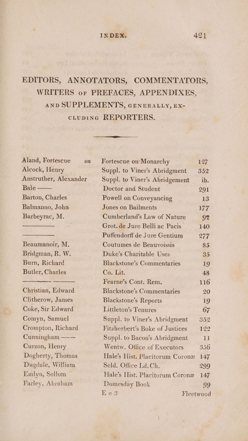 Aland, Fortescue Alcock, Henry Bale Barton, Charles Balmanno, John Barbeyrac, M. Beaumanoir, M. Bridgman, R. W. Burn, Richard Butler, Charles Christian, Edward Clitherow, James Coke, Sir Edward Comyn, Samuel Crompton, Richard Cunningham —— Curzon, Henry Dogherty, Thomas Duedale, William Emlyn, Sollom Fortescue on’ Monarchy Suppl. to Viner’s Abridgment Suppl. to Viner’s Abridgement Doctor and Student Powell on Conveyancing Jones on Bailments Cumberland’s Law of Nature Grot.de Jure Belli ac Pacis Puffendorff de Jure Gentium Coutumes de Beauvoissis Duke’s Charitable Uses Blackstone’s Commentaries Co. Lit. Fearne’s Cont. Rem. Blackstone’s Commentaries Blackstone’s Reports Littleton’s Tenures Suppl. to Viner’s Abridgment Fitzherbert’s Boke of Justices Suppl. to Bacon’s Abridgment Wentw. Office of Executors Seld. Office Ld. Ch. Hale’s Hist. Placitorum Corone 127 352 ib. 201 13 177 92 140 277 85 35 19 A8 116 20 19 67 352 122 1] 356 147 299 147