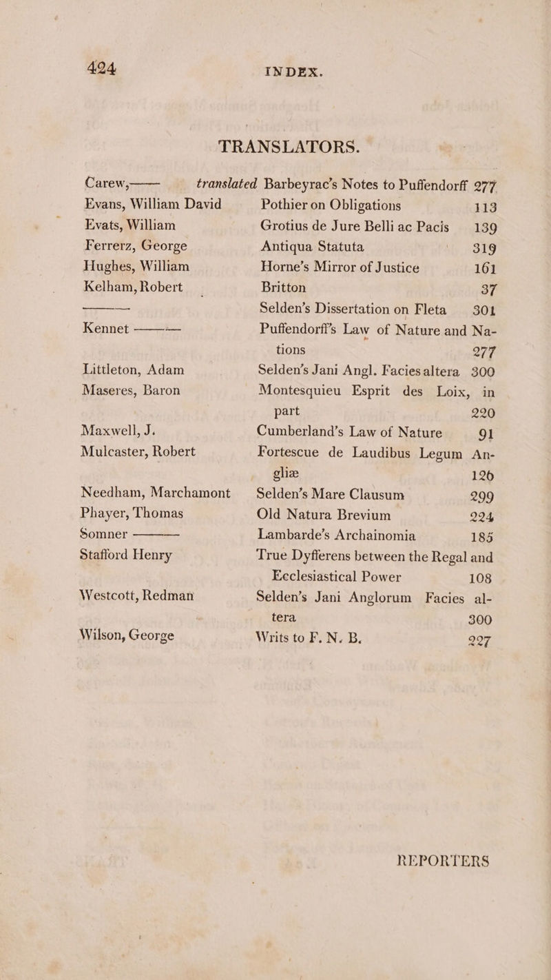 TRANSLATORS. Carew, translated Barbeyrac’s Notes to Puffendorff 277 Evans, William David Pothier on Obligations 113 Evats, William Grotius de Jure Belliac Pacis 139 Ferrerz, George Antiqua Statuta i ody Hughes, William Horne’s Mirror of Justice 161 Kelham, Robert Britton 37 Bie Selden’s Dissertation on Fleta 301 Kennet —_ Puffendorfi’s Law of Nature and Na- Littleton, Adam Maseres, Baron Maxwell, J. Mulcaster, Robert Needham, Marchamont Phayer, Thomas Somner Stafford Henry Westcott, Redman Wilson, George tions 277 Selden’s Jani Angl. Faciesaltera 300 Montesquieu Esprit des Loix, in part 220 Cumberland’s Law of Nature 91 Fortescue de Laudibus Legum An- glize 126 Selden’s Mare Clausum 299 Old Natura Brevium 224 Lambarde’s Archainomia 185 True Dyfferens between the Regal and Ecclesiastical Power 108 Selden’s Jani Anglorum Facies al- tera 300 Writs to F. N. B. 227 REPORTERS
