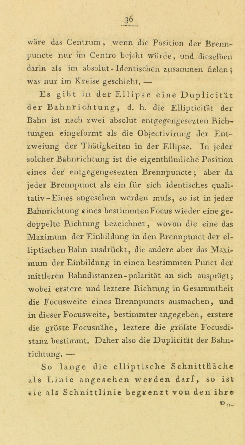 wäre das Centrum, wenn die Position der Brenn- p uncte nur im Centro bejaht würde, und dieselben darin als im absolut-Identischen zusammen fielen} was nur im Kreise geschieht. — Es gibt in der Ellipse eine Duplicität der Bahnrichtung, d. h. die Ellipticität der Bahn ist nach zwei absolut entgegengesezten Rich- tungen eingeformt als die Objectivirung der Ent- zweiung der Thätigkeiten in der Ellipse. In jeder solcher Bahnrichtung ist die eigenthümliche Position eines der entgegengesezten Brennpuncte; aber da jeder Brennpunct als ein für sich identisches quali- tativ-Eines angesehen werden mufs, so ist in jeder Bahnrichtung eines bestimmten Focus wieder eine ge- doppelte Richtung bezeichnet, wovon die eine das Maximum der Einbildung in den Brennpunct der el- liptischen Bahn ausdrückt, die andere aber das Maxi- mum der Einbildung in einen bestimmten Punct der mittleren Bahndistanzen-polarität an sich ausprägt; wobei erstere und leztere Richtung in Gesammtheit die Focusweite eines Brennpuncts ausmachen, und in dieser Focusweite, bestimmter angegeben, erstere die groste Focusnähe, leztere die gröbste Focusdi- stanz bestimmt. Daher also die Duplicität der Bahn- richtung. — So lange die elliptische Schnittfläche als Linie angesehen werden darf, so ist «ie als Schnittlinie begrenzt von den ihre