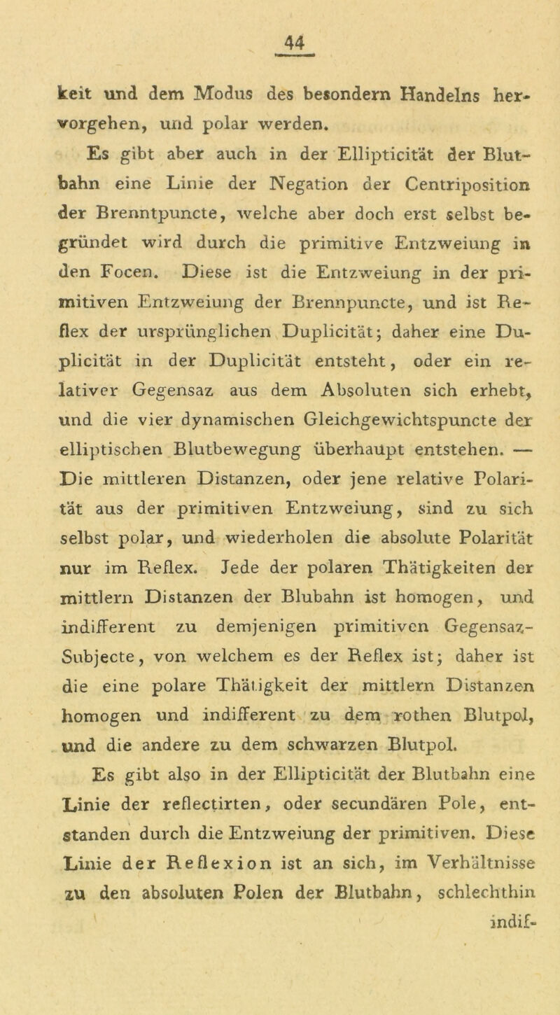 keit und dem Modus des besondern Handelns her- vorgehen, und polar werden« Es gibt aber auch in der Ellipticität der Blut- bahn eine Linie der Negation der Centriposition der Brenntpuncte, welche aber doch erst selbst be- gründet wird durch die primitive Entzweiung in den Focen. Diese ist die Entzweiung in der pri- mitiven Entzweiung der Brennpuncte, und ist Re- flex der ursprünglichen Duplicität; daher eine Du- plicität in der Duplicität entsteht, oder ein re- lativer Gegensaz aus dem Absoluten sich erhebt, und die vier dynamischen Gleichgewichtspuncte der elliptischen Blutbewegung überhaupt entstehen. — Die mittleren Distanzen, oder jene relative Polari- tät aus der primitiven Entzweiung, sind zu sich selbst polar, und wiederholen die absolute Polarität nur im Reflex. Jede der polaren Thätigkeiten der mittlem Distanzen der Blubahn ist homogen, und indifferent zu demjenigen primitiven Gegensaz- Subjecte, von welchem es der Reflex ist; daher ist die eine polare Thätigkeit der mittlern Distanzen homogen und indifferent zu dem rothen Blutpol, und die andere zu dem schwarzen Blutpol. Es gibt also in der Ellipticität der Blutbahn eine Linie der reflectirten, oder secundären Pole, ent- standen durch die Entzweiung der primitiven. Diese Linie der Reflexion ist an sich, im Verhältnisse zu den absoluten Polen der Blutbahn, schlechthin indif-