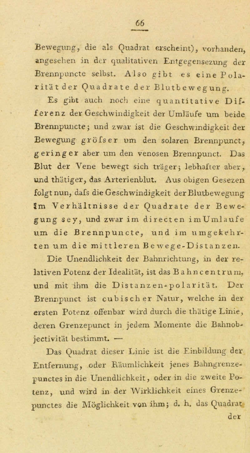 Bewegung, die als Quadrat erscheint), vorhanden, angesehen in der qualitativen Entgegensezung der Brennpuncte selbst. Also gibt es eine Pola- rität der Quadrate der Blutbewegung. Es gibt auch noch eine quantitative Dif- ferenz der Geschwindigkeit der Umläufe um beide Brennpuncte; und zwar ist die Geschwindigkeit der Bewegung gröfser um den solaren Brennpunct, geringer aber um den venösen Brennpunct. Das Blut der Vene bewegt sich träger} lebhafter aber, und thätiger, das Arterienblut. Aus obigen Gesezen folgt nun, dafs die Geschwindigkeit der Blutbewegung Im Verhältnisse der Quadrate der Bewe- gung sey, und zwar im directen im Umlaufe um die Brennpuncte, und im umgekehr- ten um die mittleren Bewege-Distanzen. Die Unendlichkeit der Bahnrichtung, in der re- lativen Potenz der Idealität, ist das Bahncentrum, und mit ihm die Distanzen-polarität. Der / Brennpunct ist cubischer Natur, welche in der ersten Potenz offenbar wird durch die thätige Linie, deren Grenzepunct in jedem Momente die Bahnob- jectivität bestimmt. — Das Quadrat dieser Linie ist die Einbildung der Entfernung, oder Räumlichkeit jenes Bahngrenze- punctes in die Unendlichkeit, oder in die zweite Po- tenz, und wird in der Wirklichkeit eines Grenze- punctes die Möglichkeit von ihm} d. h. das Quadrat der