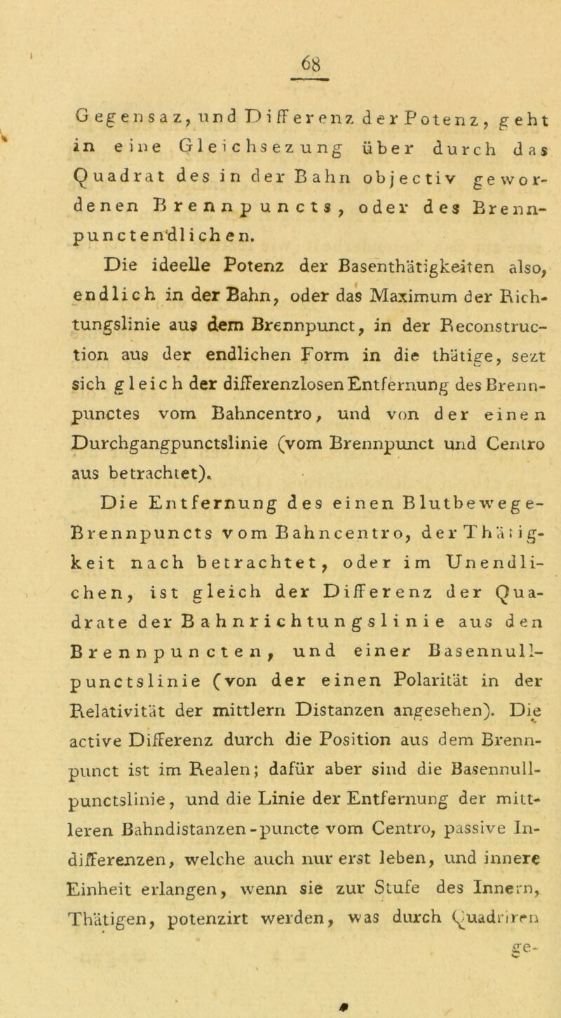 I Gege nsaz, und Differenz der Potenz, geht in eine Gleich sezung über durch das Quadrat des in der Bahn objectiv gewor- denen Brennpuncts, oder des Brenn- puncten'dl i ch en. Die ideelle Potenz der Basenthätigkeiten also, endlich in der Bahn, oder das Maximum der Rich- tungslinie aus dem Brennpunct, in der Reconstruc- tion aus der endlichen Form in die thätige, sezt sich gleich der differenzlosen Entfernung des Brenn- punctes vom Bahncentro, und von der einen Durchgangpunctslinie (vom Brennpunct und Centro aus betrachtet). Die Entfernung des einen Blutbewege- Brennpuncts vom Bahncentro, d e r T h ä : i g- keit nach betrachtet, oder im Unendli- chen, ist gleich der Differenz der Qua- drate der Bahnrichtungslinie aus den Brennpuncten, und einer Basennull- punctslinie (von der einen Polarität in der Relativität der mittlern Distanzen angesehen). Die active Differenz durch die Position aus dem Brenn- punct ist im Realen; dafür aber sind die Basennull- punctslinie, und die Linie der Entfernung der mitt- leren Bahndistanzen-puncte vom Centro, passive In- differenzen, welche auch nur erst leben, und innere Einheit erlangen, wenn sie zur Stufe des Innern, Thätigen, potenzirt weiden, was durch Quadrirrn 0 sre-