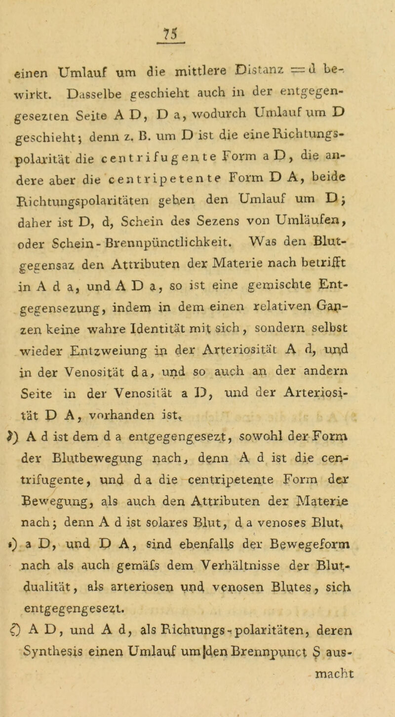 einen Umlauf um die mittlere Distanz —d l>e-. wirkt. Dasselbe geschieht auch in der entgegen- gesezten Seite AD, Da, wodurch Umlauf um D geschieht; denn z. B. um D ist die eineRichtungs- polarität die centrifugente F orm a D, die an- dere aber die centripetente I'orm DA, beide Richtungspolaritäten gehen den Umlauf um D; daher ist D, d, Schein des Sezens von Umläufen, oder Schein-Brennpünctlichkeit. Was den Blut- gegensaz den Attributen der Materie nach betrifft in A d a, und A D a, so ist eine gemischte Ent- gegensezung, indem in dem einen relativen Gap- zen keine wahre Identität mit sich , sondern selbst wieder Entzweiung in der Arteriosität A d, und in der Venosität da, und so auch an der andern Seite in der Venosität a D, und der Arteriosi- tät D A, vorhanden ist* A d ist dem d a entgegengesezt, sowohl der Form der Blntbewegung nach, denn A d ist die cen- trifugente, und da die centripetente Form der Bewegung, als auch den Attributen der Materie nach; denn A d ist solares Blut, d a venöses Blüh *) a D, und D A, sind ebenfalls der Bewegeform nach als auch gemäfs dem Verhältnisse der Blut- dualität , als arteriösen und venösen Blutes, sich entgegengesezt. 5 AD, und A d, als Richtungs^ polaritäten, deren Synthesis einen Umlauf um|den Brennpunct S aus- macht